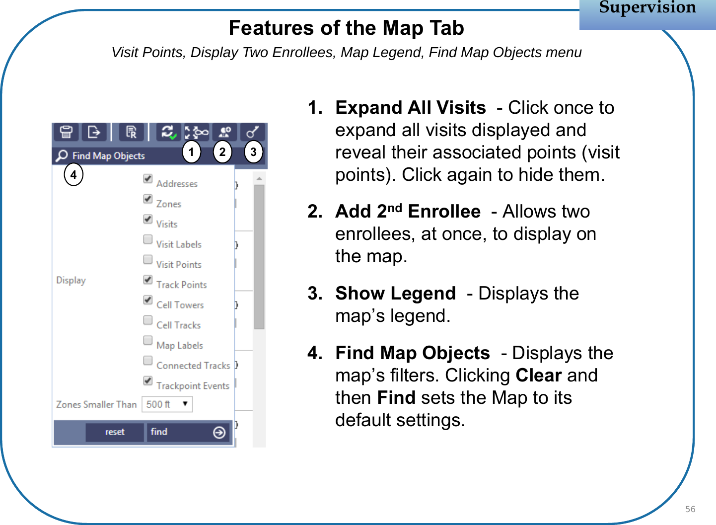 1. Expand All Visits  - Click once to expand all visits displayed and reveal their associated points (visit points). Click again to hide them.2. Add 2nd Enrollee  - Allows two enrollees, at once, to display on the map.3. Show Legend  - Displays the map’s legend.4. Find Map Objects - Displays the map’s filters. Clicking Clear and then Find sets the Map to its default settings.SupervisionSupervision56Features of the Map TabVisit Points, Display Two Enrollees, Map Legend, Find Map Objects menu1234