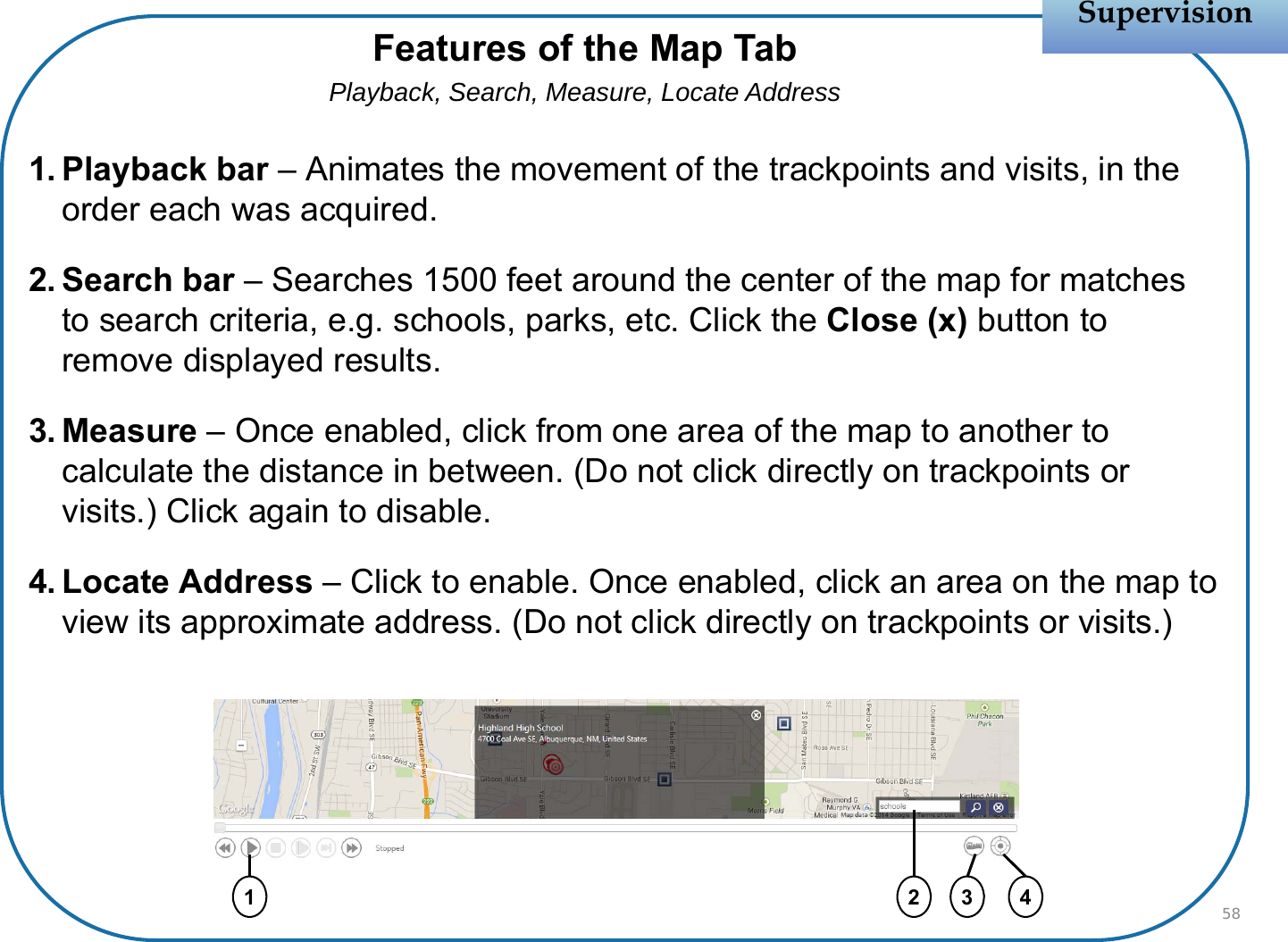 1. Playback bar – Animates the movement of the trackpoints and visits, in the order each was acquired.2. Search bar – Searches 1500 feet around the center of the map for matches to search criteria, e.g. schools, parks, etc. Click the Close (x) button to remove displayed results.3. Measure – Once enabled, click from one area of the map to another to calculate the distance in between. (Do not click directly on trackpoints or visits.) Click again to disable.4. Locate Address – Click to enable. Once enabled, click an area on the map to view its approximate address. (Do not click directly on trackpoints or visits.)SupervisionSupervision58Features of the Map TabPlayback, Search, Measure, Locate Address1 42 3