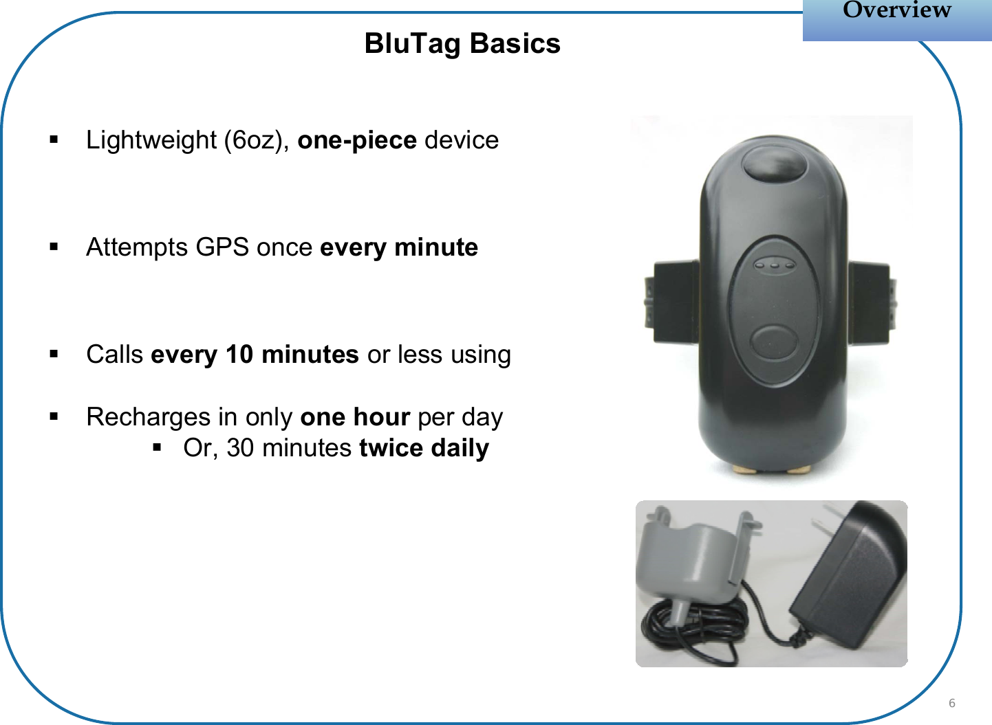 Lightweight (6oz), one-piece deviceAttempts GPS once every minuteCalls every 10 minutes or less usingRecharges in only one hour per dayOr, 30 minutes twice dailyOverviewOverviewBluTag Basics6