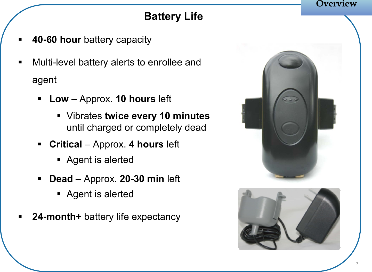 40-60 hour battery capacityMulti-level battery alerts to enrollee and agentLow – Approx. 10 hours leftVibrates twice every 10 minutes until charged or completely deadCritical – Approx. 4 hours leftAgent is alertedDead – Approx. 20-30 min leftAgent is alerted24-month+ battery life expectancyOverviewOverviewBattery Life7