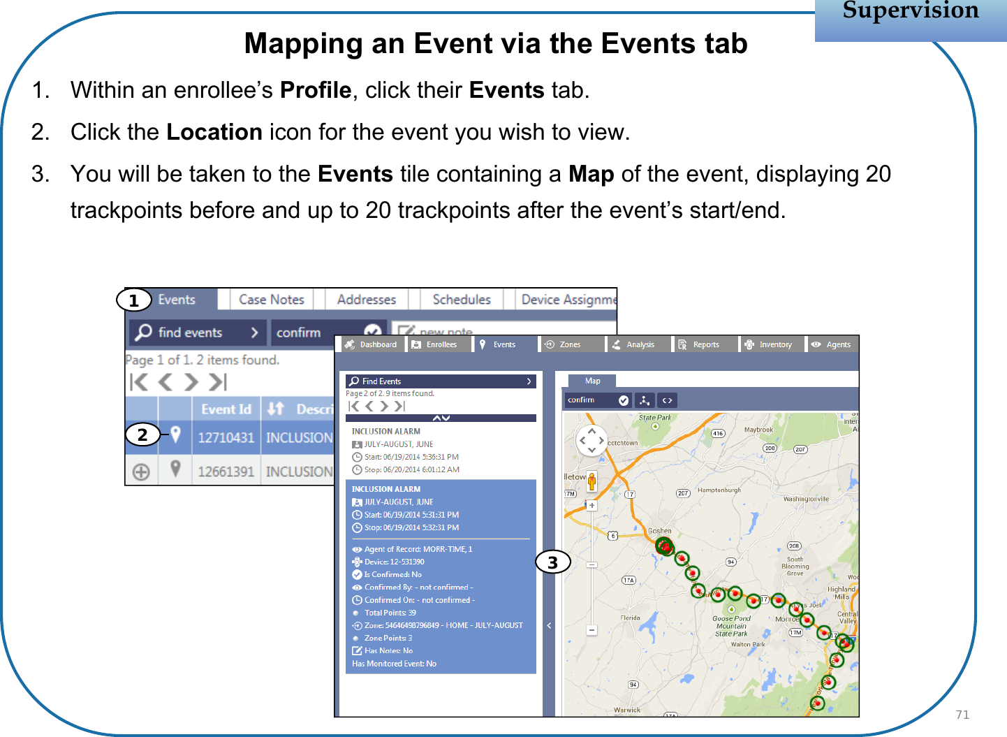Mapping an Event via the Events tab1. Within an enrollee’s Profile, click their Events tab.2. Click the Location icon for the event you wish to view. 3. You will be taken to the Events tile containing a Map of the event, displaying 20 trackpoints before and up to 20 trackpoints after the event’s start/end.SupervisionSupervision71213