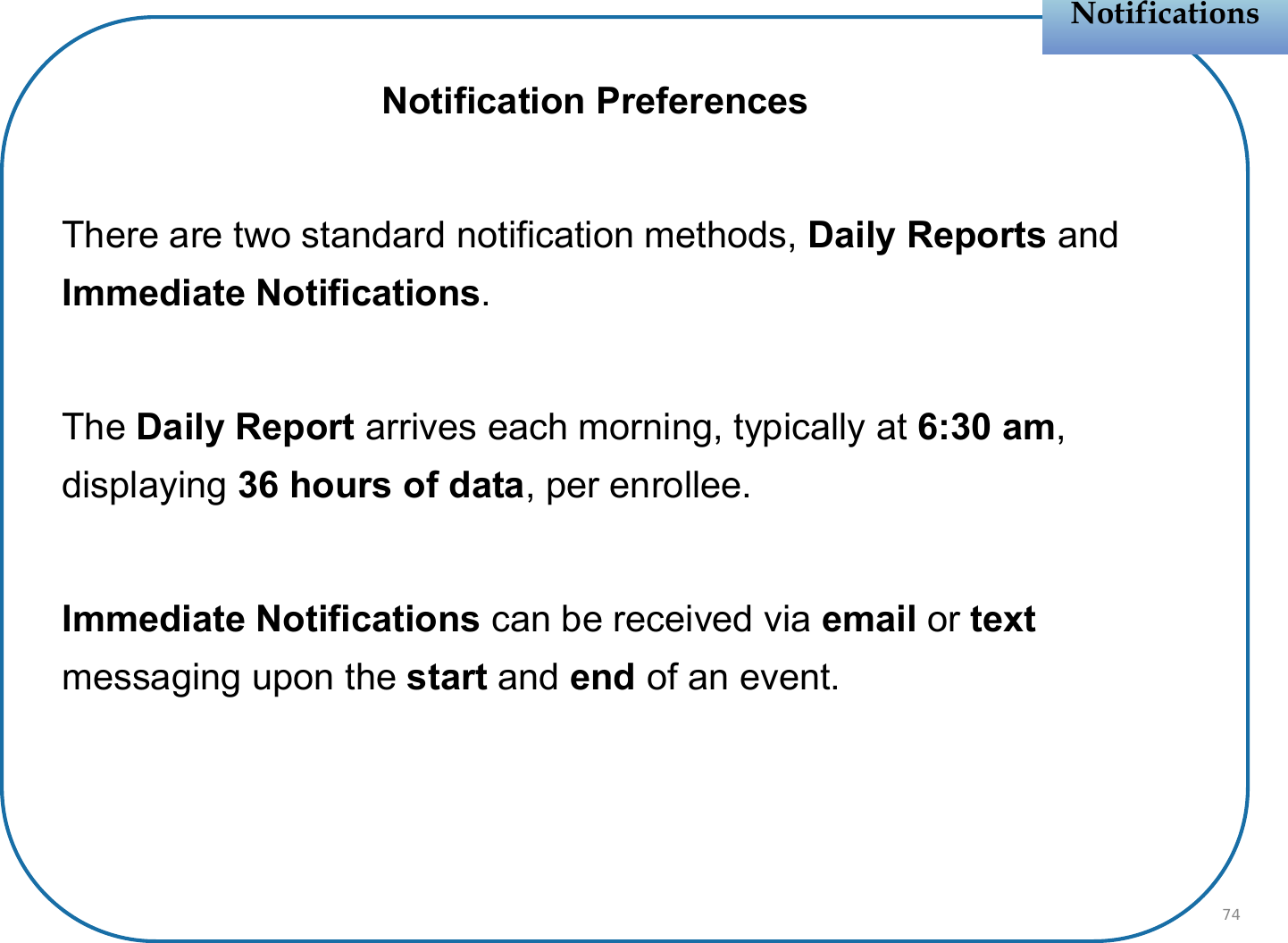Notification PreferencesThere are two standard notification methods, Daily Reports and Immediate Notifications.The Daily Report arrives each morning, typically at 6:30 am, displaying 36 hours of data, per enrollee. Immediate Notifications can be received via email or text messaging upon the start and end of an event.NotificationsNotifications74