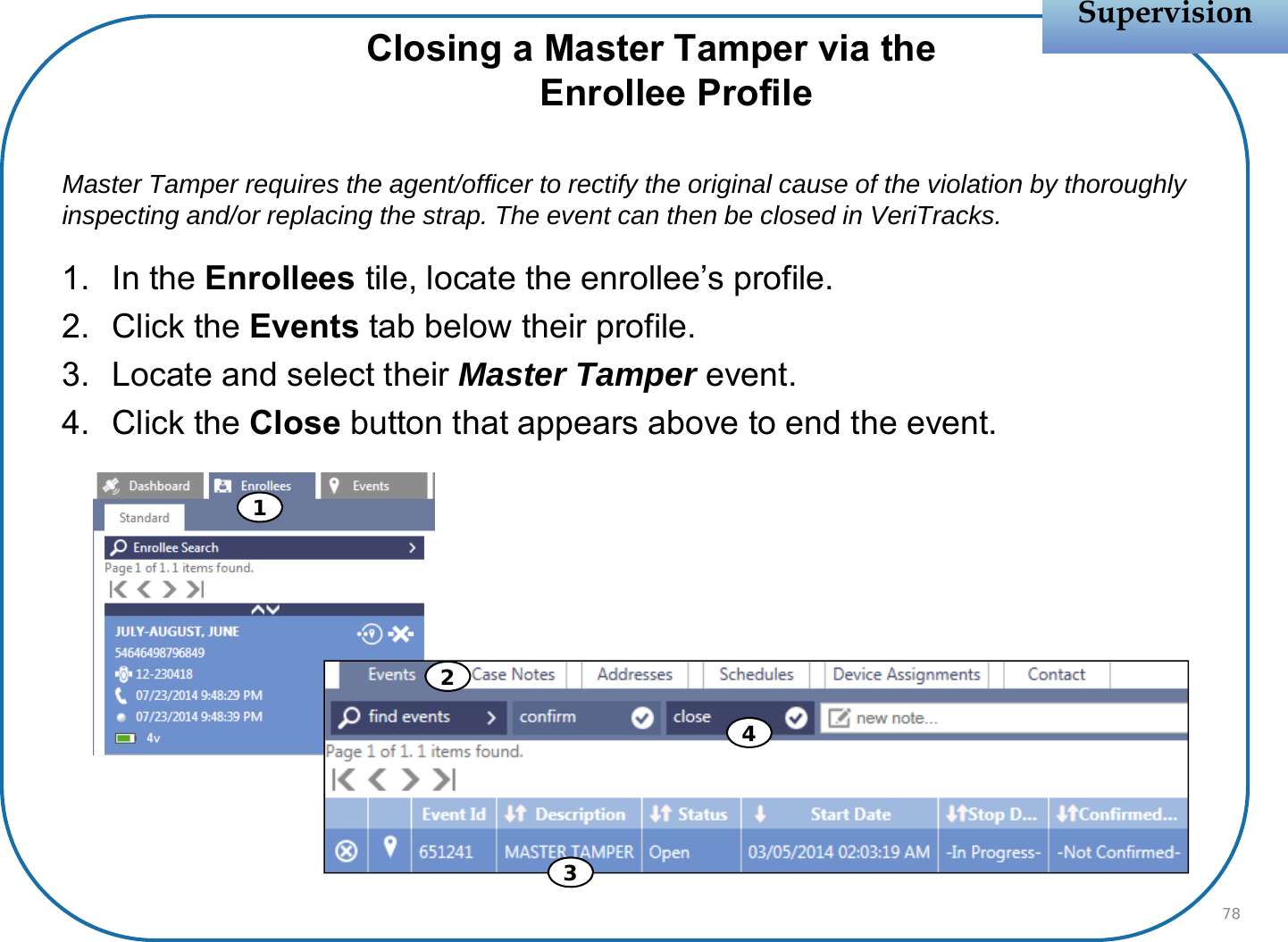 Closing a Master Tamper via theEnrollee ProfileMaster Tamper requires the agent/officer to rectify the original cause of the violation by thoroughly inspecting and/or replacing the strap. The event can then be closed in VeriTracks. 1. In the Enrollees tile, locate the enrollee’s profile.2. Click the Events tab below their profile.3. Locate and select their Master Tamper event. 4. Click the Close button that appears above to end the event.SupervisionSupervision781324