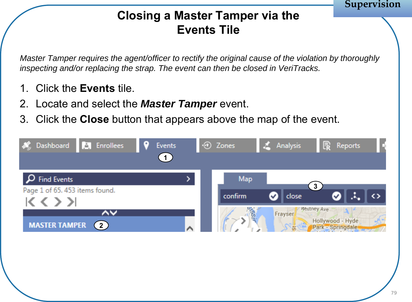 Closing a Master Tamper via theEvents TileMaster Tamper requires the agent/officer to rectify the original cause of the violation by thoroughly inspecting and/or replacing the strap. The event can then be closed in VeriTracks. 1. Click the Events tile.2. Locate and select the Master Tamper event.3. Click the Close button that appears above the map of the event.SupervisionSupervision79123