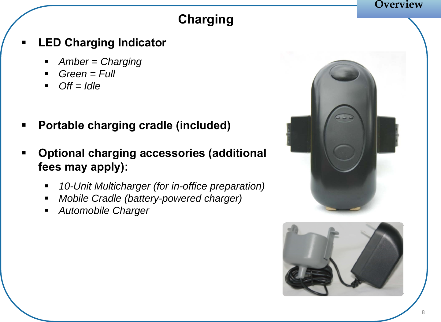 LED Charging IndicatorAmber = ChargingGreen = FullOff = IdlePortable charging cradle (included)Optional charging accessories (additional fees may apply):10-Unit Multicharger (for in-office preparation)Mobile Cradle (battery-powered charger)Automobile ChargerOverviewOverviewCharging8