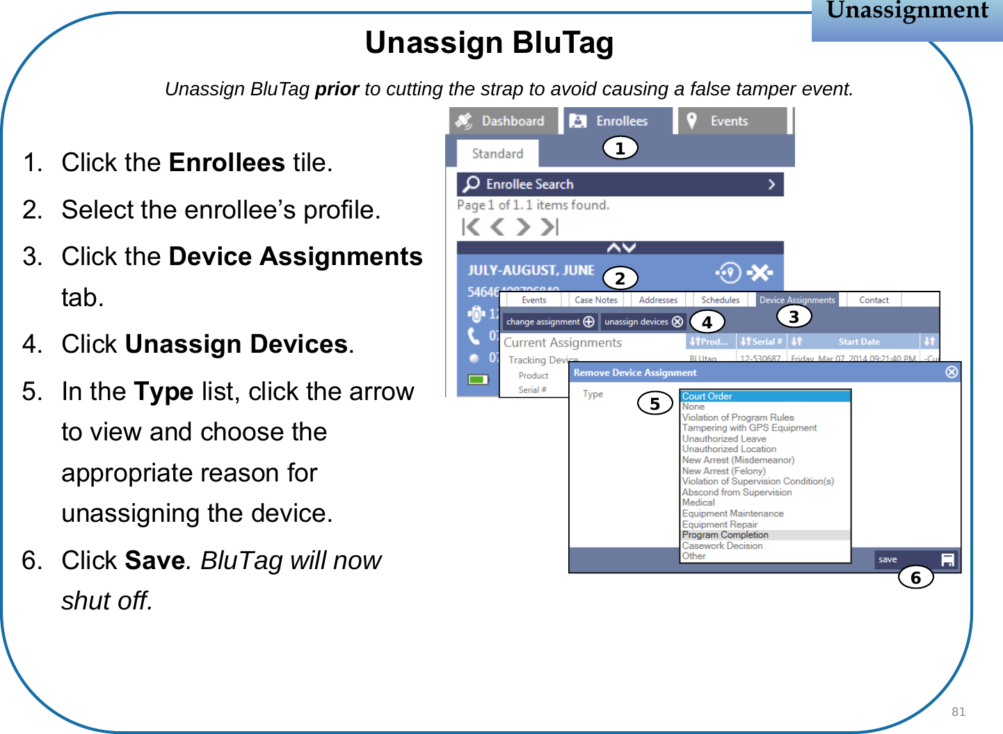 1. Click the Enrollees tile.2. Select the enrollee’s profile.3. Click the Device Assignmentstab.4. Click Unassign Devices.5. In the Type list, click the arrow to view and choose the appropriate reason for unassigning the device.6. Click Save. BluTag will now shut off.UnassignmentUnassignment81Unassign BluTagUnassign BluTag prior to cutting the strap to avoid causing a false tamper event.123456
