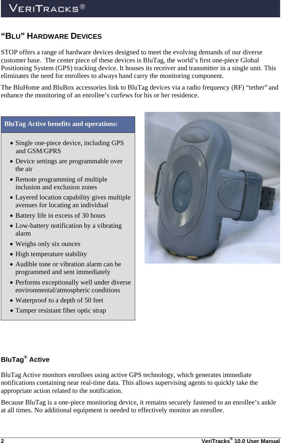  2  VeriTracks® 10.0 User Manual “BLU” HARDWARE DEVICES  STOP offers a range of hardware devices designed to meet the evolving demands of our diverse customer base.  The center piece of these devices is BluTag, the world’s first one-piece Global Positioning System (GPS) tracking device. It houses its receiver and transmitter in a single unit. This eliminates the need for enrollees to always hand carry the monitoring component. The BluHome and BluBox accessories link to BluTag devices via a radio frequency (RF) “tether” and enhance the monitoring of an enrollee’s curfews for his or her residence.    BluTag Active benefits and operations:  Single one-piece device, including GPS and GSM/GPRS  Device settings are programmable over the air  Remote programming of multiple inclusion and exclusion zones   Layered location capability gives multiple avenues for locating an individual  Battery life in excess of 30 hours  Low-battery notification by a vibrating alarm  Weighs only six ounces  High temperature stability  Audible tone or vibration alarm can be programmed and sent immediately  Performs exceptionally well under diverse environmental/atmospheric conditions  Waterproof to a depth of 50 feet  Tamper resistant fiber optic strap  BluTag® Active BluTag Active monitors enrollees using active GPS technology, which generates immediate notifications containing near real-time data. This allows supervising agents to quickly take the appropriate action related to the notification.   Because BluTag is a one-piece monitoring device, it remains securely fastened to an enrollee’s ankle at all times. No additional equipment is needed to effectively monitor an enrollee.  