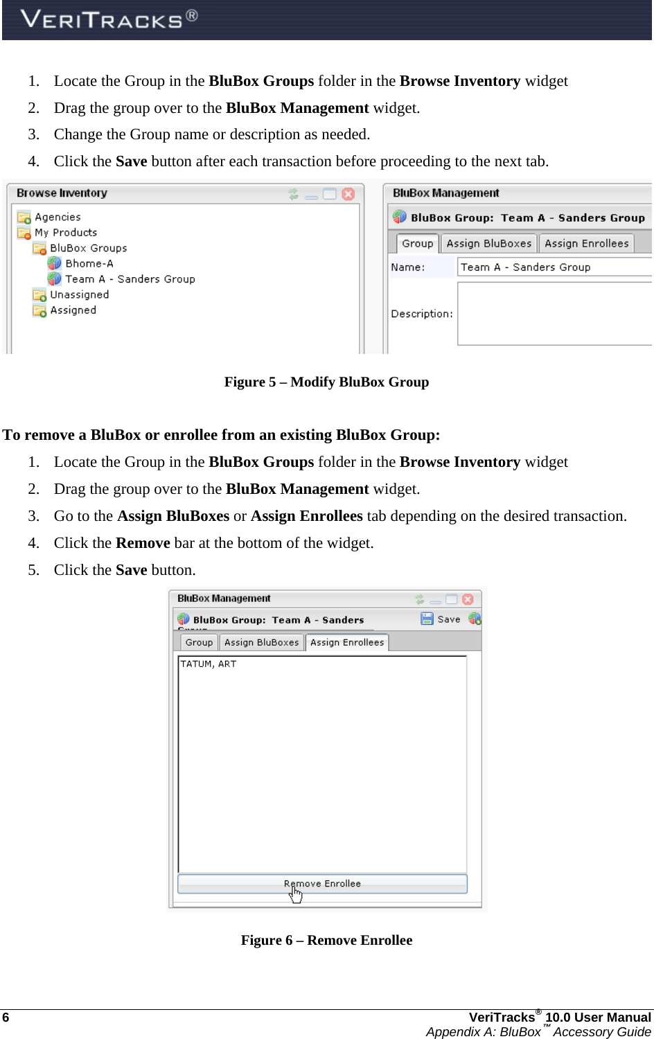  6  VeriTracks® 10.0 User Manual Appendix A: BluBox™ Accessory Guide 1. Locate the Group in the BluBox Groups folder in the Browse Inventory widget 2. Drag the group over to the BluBox Management widget. 3. Change the Group name or description as needed. 4. Click the Save button after each transaction before proceeding to the next tab.  Figure 5 – Modify BluBox Group  To remove a BluBox or enrollee from an existing BluBox Group: 1. Locate the Group in the BluBox Groups folder in the Browse Inventory widget 2. Drag the group over to the BluBox Management widget. 3. Go to the Assign BluBoxes or Assign Enrollees tab depending on the desired transaction. 4. Click the Remove bar at the bottom of the widget. 5. Click the Save button.  Figure 6 – Remove Enrollee 