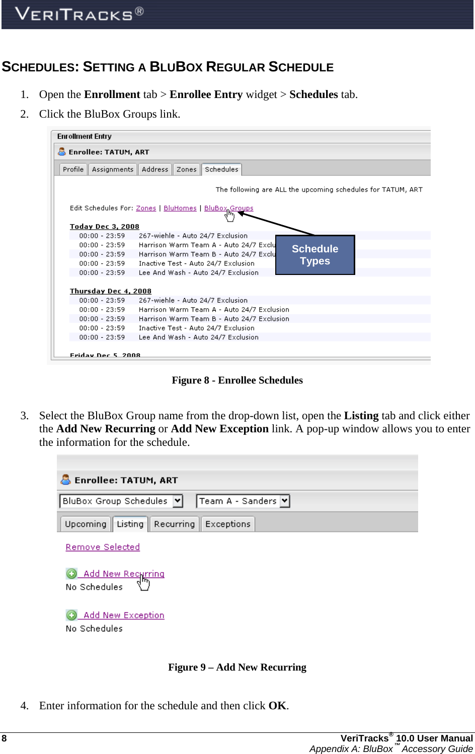  8  VeriTracks® 10.0 User Manual Appendix A: BluBox™ Accessory Guide SCHEDULES: SETTING A BLUBOX REGULAR SCHEDULE 1. Open the Enrollment tab &gt; Enrollee Entry widget &gt; Schedules tab. 2. Click the BluBox Groups link.   Figure 8 - Enrollee Schedules  3. Select the BluBox Group name from the drop-down list, open the Listing tab and click either the Add New Recurring or Add New Exception link. A pop-up window allows you to enter the information for the schedule.  Figure 9 – Add New Recurring  4. Enter information for the schedule and then click OK. Schedule Types 