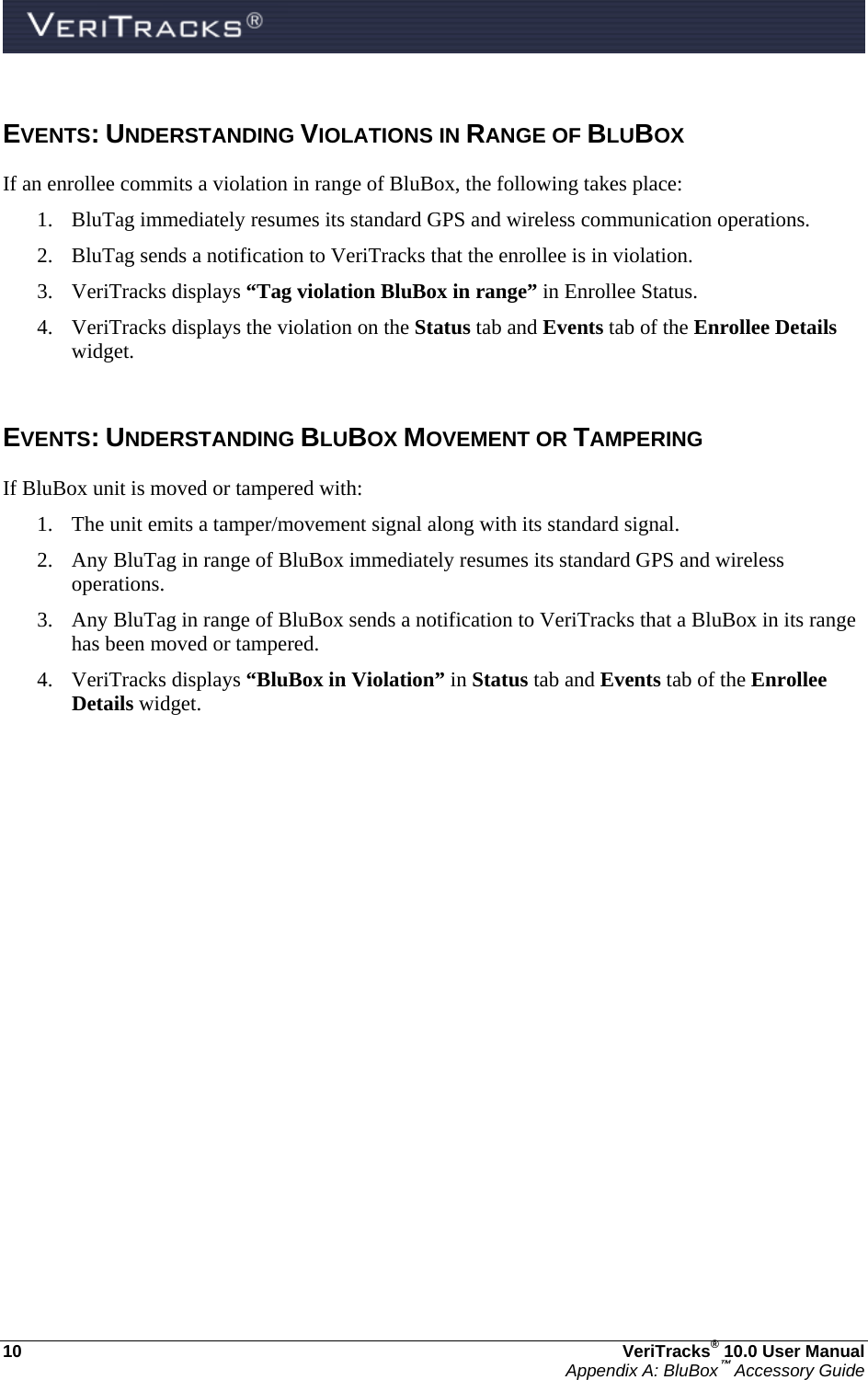  10  VeriTracks® 10.0 User Manual Appendix A: BluBox™ Accessory Guide EVENTS: UNDERSTANDING VIOLATIONS IN RANGE OF BLUBOX If an enrollee commits a violation in range of BluBox, the following takes place: 1. BluTag immediately resumes its standard GPS and wireless communication operations. 2. BluTag sends a notification to VeriTracks that the enrollee is in violation. 3. VeriTracks displays “Tag violation BluBox in range” in Enrollee Status. 4. VeriTracks displays the violation on the Status tab and Events tab of the Enrollee Details widget.  EVENTS: UNDERSTANDING BLUBOX MOVEMENT OR TAMPERING  If BluBox unit is moved or tampered with: 1. The unit emits a tamper/movement signal along with its standard signal. 2. Any BluTag in range of BluBox immediately resumes its standard GPS and wireless operations. 3. Any BluTag in range of BluBox sends a notification to VeriTracks that a BluBox in its range has been moved or tampered. 4. VeriTracks displays “BluBox in Violation” in Status tab and Events tab of the Enrollee Details widget.   