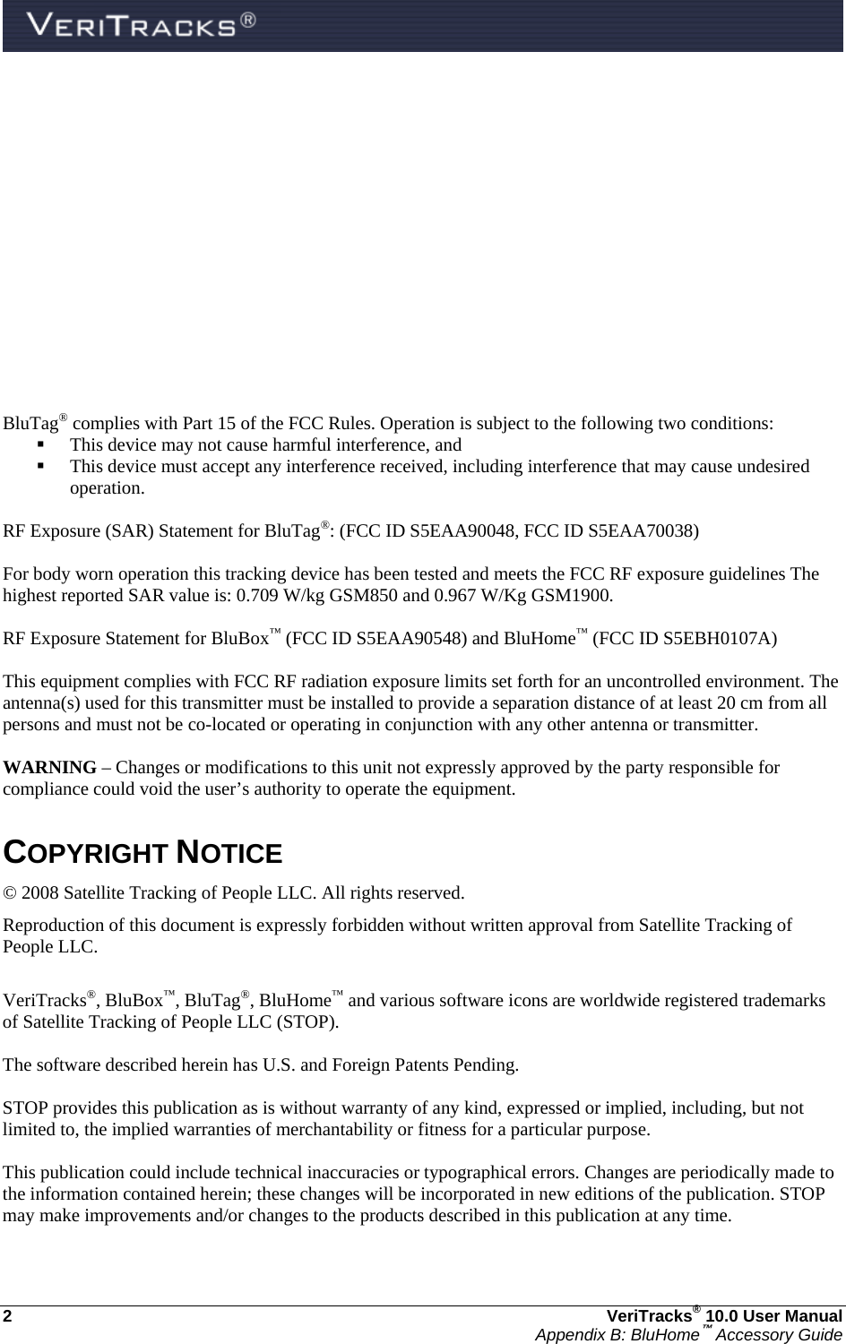  2  VeriTracks® 10.0 User Manual Appendix B: BluHome™ Accessory Guide        BluTag® complies with Part 15 of the FCC Rules. Operation is subject to the following two conditions:  This device may not cause harmful interference, and    This device must accept any interference received, including interference that may cause undesired operation.  RF Exposure (SAR) Statement for BluTag®: (FCC ID S5EAA90048, FCC ID S5EAA70038)  For body worn operation this tracking device has been tested and meets the FCC RF exposure guidelines The highest reported SAR value is: 0.709 W/kg GSM850 and 0.967 W/Kg GSM1900.  RF Exposure Statement for BluBox™ (FCC ID S5EAA90548) and BluHome™ (FCC ID S5EBH0107A)  This equipment complies with FCC RF radiation exposure limits set forth for an uncontrolled environment. The antenna(s) used for this transmitter must be installed to provide a separation distance of at least 20 cm from all persons and must not be co-located or operating in conjunction with any other antenna or transmitter.  WARNING – Changes or modifications to this unit not expressly approved by the party responsible for compliance could void the user’s authority to operate the equipment.  COPYRIGHT NOTICE © 2008 Satellite Tracking of People LLC. All rights reserved. Reproduction of this document is expressly forbidden without written approval from Satellite Tracking of People LLC.  VeriTracks®, BluBox™, BluTag®, BluHome™ and various software icons are worldwide registered trademarks of Satellite Tracking of People LLC (STOP).  The software described herein has U.S. and Foreign Patents Pending.  STOP provides this publication as is without warranty of any kind, expressed or implied, including, but not limited to, the implied warranties of merchantability or fitness for a particular purpose.   This publication could include technical inaccuracies or typographical errors. Changes are periodically made to the information contained herein; these changes will be incorporated in new editions of the publication. STOP may make improvements and/or changes to the products described in this publication at any time.  