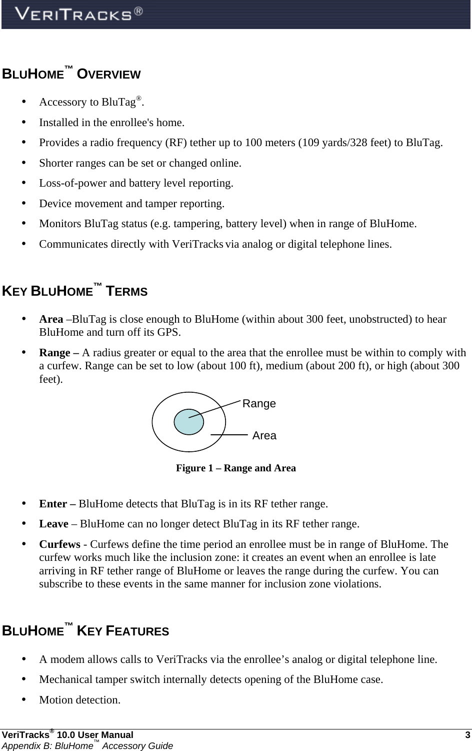  VeriTracks® 10.0 User Manual  3 Appendix B: BluHome™ Accessory Guide  BLUHOME™ OVERVIEW • Accessory to BluTag®. • Installed in the enrollee&apos;s home. • Provides a radio frequency (RF) tether up to 100 meters (109 yards/328 feet) to BluTag. • Shorter ranges can be set or changed online. • Loss-of-power and battery level reporting. • Device movement and tamper reporting. • Monitors BluTag status (e.g. tampering, battery level) when in range of BluHome. • Communicates directly with VeriTracks via analog or digital telephone lines.  KEY BLUHOME™ TERMS • Area –BluTag is close enough to BluHome (within about 300 feet, unobstructed) to hear BluHome and turn off its GPS.  • Range – A radius greater or equal to the area that the enrollee must be within to comply with a curfew. Range can be set to low (about 100 ft), medium (about 200 ft), or high (about 300 feet).  Figure 1 – Range and Area  • Enter – BluHome detects that BluTag is in its RF tether range. • Leave – BluHome can no longer detect BluTag in its RF tether range. • Curfews - Curfews define the time period an enrollee must be in range of BluHome. The curfew works much like the inclusion zone: it creates an event when an enrollee is late arriving in RF tether range of BluHome or leaves the range during the curfew. You can subscribe to these events in the same manner for inclusion zone violations.  BLUHOME™ KEY FEATURES • A modem allows calls to VeriTracks via the enrollee’s analog or digital telephone line.  • Mechanical tamper switch internally detects opening of the BluHome case. • Motion detection. Range Area 