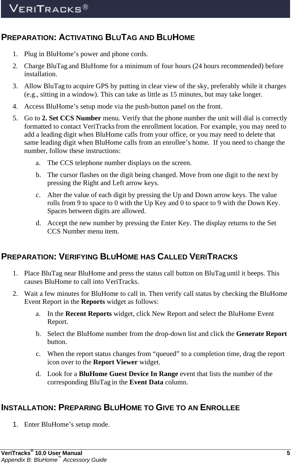  VeriTracks® 10.0 User Manual  5 Appendix B: BluHome™ Accessory Guide PREPARATION: ACTIVATING BLUTAG AND BLUHOME 1. Plug in BluHome’s power and phone cords. 2. Charge BluTag and BluHome for a minimum of four hours (24 hours recommended) before installation. 3. Allow BluTag to acquire GPS by putting in clear view of the sky, preferably while it charges (e.g., sitting in a window). This can take as little as 15 minutes, but may take longer. 4. Access BluHome’s setup mode via the push-button panel on the front. 5. Go to 2. Set CCS Number menu. Verify that the phone number the unit will dial is correctly formatted to contact VeriTracks from the enrollment location. For example, you may need to add a leading digit when BluHome calls from your office, or you may need to delete that same leading digit when BluHome calls from an enrollee’s home.  If you need to change the number, follow these instructions: a. The CCS telephone number displays on the screen.  b. The cursor flashes on the digit being changed. Move from one digit to the next by pressing the Right and Left arrow keys. c. Alter the value of each digit by pressing the Up and Down arrow keys. The value rolls from 9 to space to 0 with the Up Key and 0 to space to 9 with the Down Key. Spaces between digits are allowed.   d. Accept the new number by pressing the Enter Key. The display returns to the Set CCS Number menu item.  PREPARATION: VERIFYING BLUHOME HAS CALLED VERITRACKS 1. Place BluTag near BluHome and press the status call button on BluTag until it beeps. This causes BluHome to call into VeriTracks. 2. Wait a few minutes for BluHome to call in. Then verify call status by checking the BluHome Event Report in the Reports widget as follows: a. In the Recent Reports widget, click New Report and select the BluHome Event Report. b. Select the BluHome number from the drop-down list and click the Generate Report button. c. When the report status changes from “queued” to a completion time, drag the report icon over to the Report Viewer widget.   d. Look for a BluHome Guest Device In Range event that lists the number of the corresponding BluTag in the Event Data column.  INSTALLATION: PREPARING BLUHOME TO GIVE TO AN ENROLLEE 1.  Enter BluHome’s setup mode. 