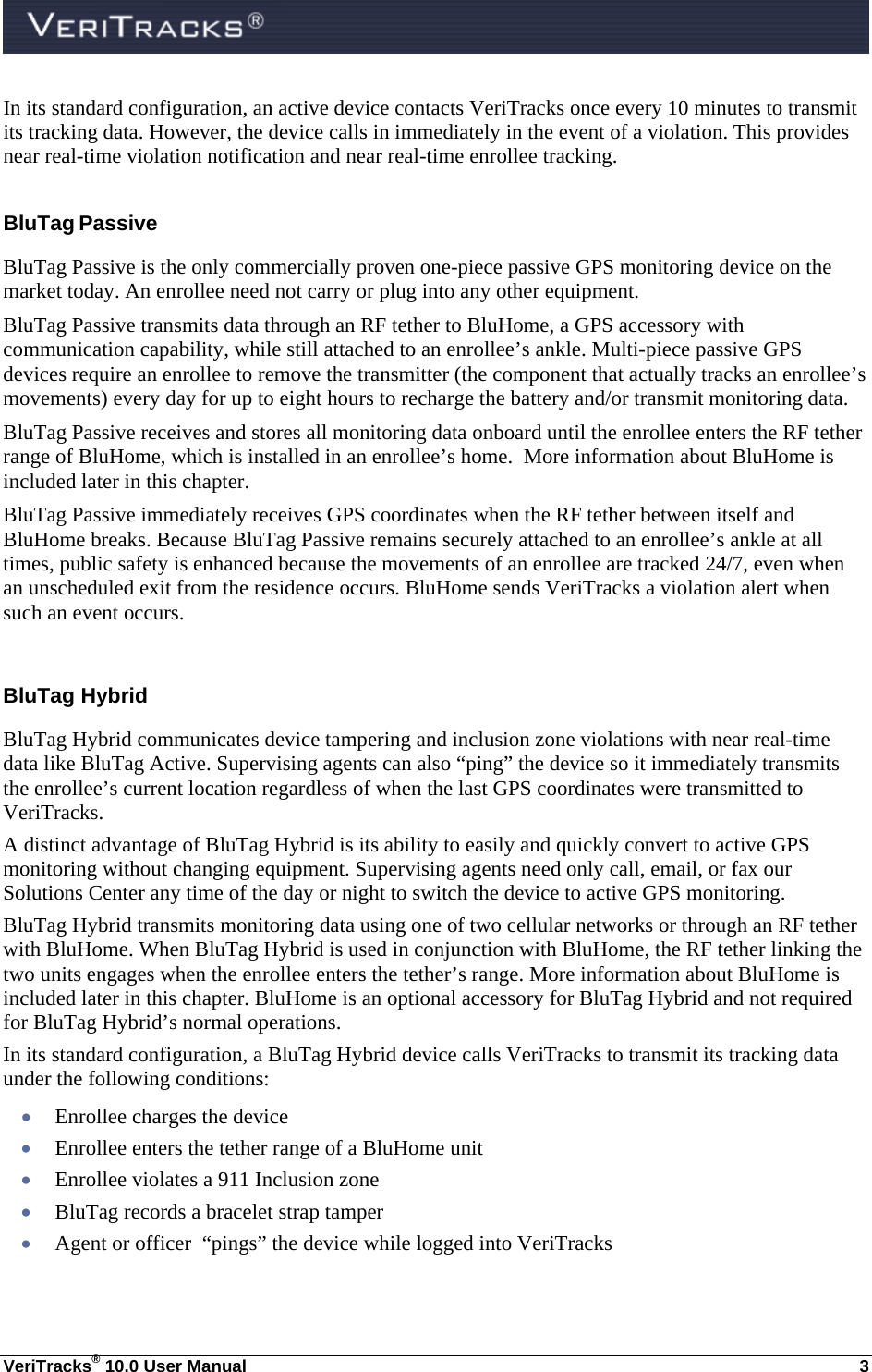  VeriTracks® 10.0 User Manual  3 In its standard configuration, an active device contacts VeriTracks once every 10 minutes to transmit its tracking data. However, the device calls in immediately in the event of a violation. This provides near real-time violation notification and near real-time enrollee tracking. BluTag Passive  BluTag Passive is the only commercially proven one-piece passive GPS monitoring device on the market today. An enrollee need not carry or plug into any other equipment.  BluTag Passive transmits data through an RF tether to BluHome, a GPS accessory with communication capability, while still attached to an enrollee’s ankle. Multi-piece passive GPS devices require an enrollee to remove the transmitter (the component that actually tracks an enrollee’s movements) every day for up to eight hours to recharge the battery and/or transmit monitoring data.  BluTag Passive receives and stores all monitoring data onboard until the enrollee enters the RF tether range of BluHome, which is installed in an enrollee’s home.  More information about BluHome is included later in this chapter.  BluTag Passive immediately receives GPS coordinates when the RF tether between itself and BluHome breaks. Because BluTag Passive remains securely attached to an enrollee’s ankle at all times, public safety is enhanced because the movements of an enrollee are tracked 24/7, even when an unscheduled exit from the residence occurs. BluHome sends VeriTracks a violation alert when such an event occurs.  BluTag Hybrid BluTag Hybrid communicates device tampering and inclusion zone violations with near real-time data like BluTag Active. Supervising agents can also “ping” the device so it immediately transmits the enrollee’s current location regardless of when the last GPS coordinates were transmitted to VeriTracks. A distinct advantage of BluTag Hybrid is its ability to easily and quickly convert to active GPS monitoring without changing equipment. Supervising agents need only call, email, or fax our Solutions Center any time of the day or night to switch the device to active GPS monitoring. BluTag Hybrid transmits monitoring data using one of two cellular networks or through an RF tether with BluHome. When BluTag Hybrid is used in conjunction with BluHome, the RF tether linking the two units engages when the enrollee enters the tether’s range. More information about BluHome is included later in this chapter. BluHome is an optional accessory for BluTag Hybrid and not required for BluTag Hybrid’s normal operations. In its standard configuration, a BluTag Hybrid device calls VeriTracks to transmit its tracking data under the following conditions:  Enrollee charges the device  Enrollee enters the tether range of a BluHome unit  Enrollee violates a 911 Inclusion zone   BluTag records a bracelet strap tamper  Agent or officer  “pings” the device while logged into VeriTracks 