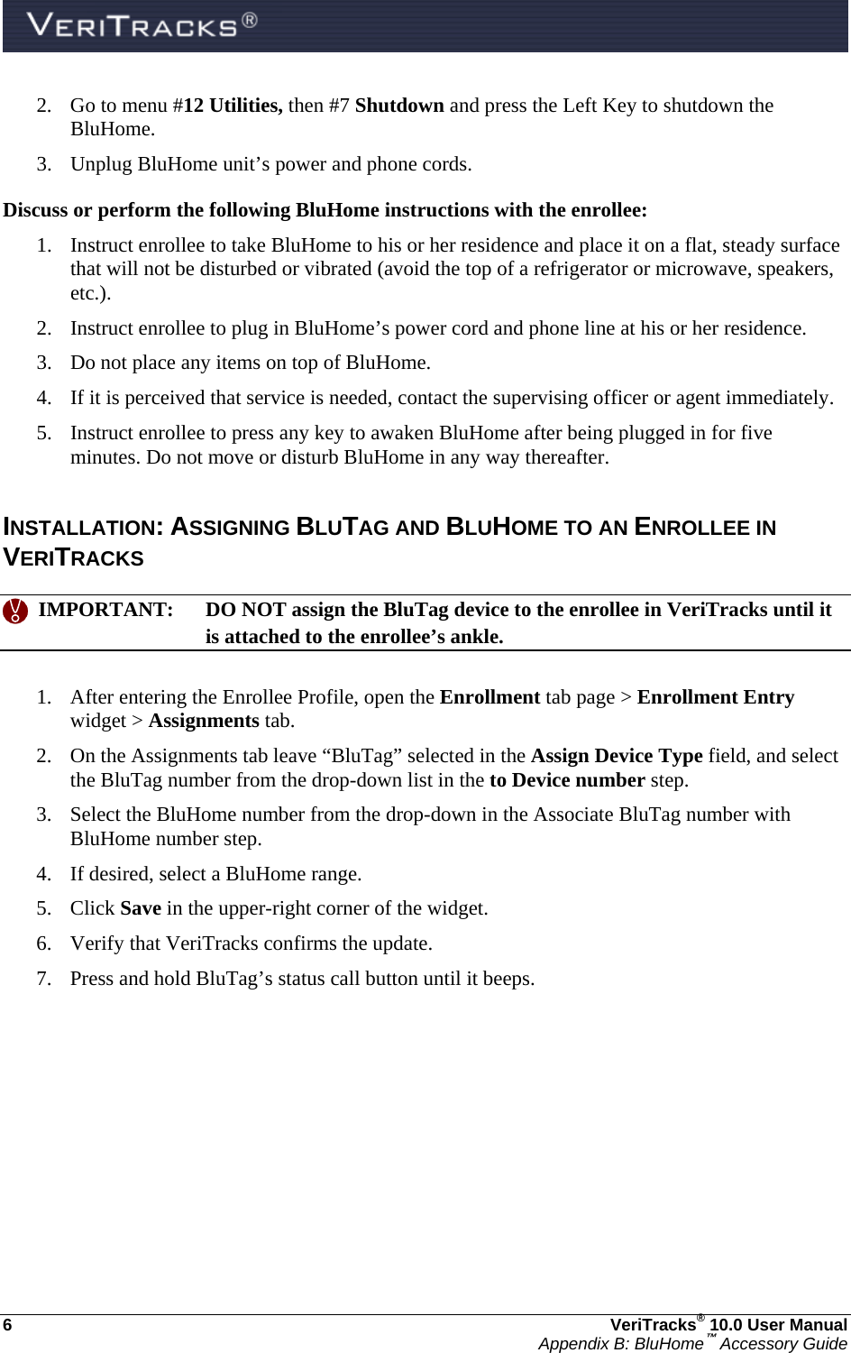  6  VeriTracks® 10.0 User Manual Appendix B: BluHome™ Accessory Guide 2. Go to menu #12 Utilities, then #7 Shutdown and press the Left Key to shutdown the BluHome. 3. Unplug BluHome unit’s power and phone cords. Discuss or perform the following BluHome instructions with the enrollee: 1. Instruct enrollee to take BluHome to his or her residence and place it on a flat, steady surface that will not be disturbed or vibrated (avoid the top of a refrigerator or microwave, speakers, etc.). 2. Instruct enrollee to plug in BluHome’s power cord and phone line at his or her residence. 3. Do not place any items on top of BluHome. 4. If it is perceived that service is needed, contact the supervising officer or agent immediately. 5. Instruct enrollee to press any key to awaken BluHome after being plugged in for five minutes. Do not move or disturb BluHome in any way thereafter.  INSTALLATION: ASSIGNING BLUTAG AND BLUHOME TO AN ENROLLEE IN VERITRACKS    IMPORTANT:  DO NOT assign the BluTag device to the enrollee in VeriTracks until it is attached to the enrollee’s ankle.  1. After entering the Enrollee Profile, open the Enrollment tab page &gt; Enrollment Entry widget &gt; Assignments tab.   2. On the Assignments tab leave “BluTag” selected in the Assign Device Type field, and select the BluTag number from the drop-down list in the to Device number step. 3. Select the BluHome number from the drop-down in the Associate BluTag number with BluHome number step. 4. If desired, select a BluHome range. 5. Click Save in the upper-right corner of the widget. 6. Verify that VeriTracks confirms the update. 7. Press and hold BluTag’s status call button until it beeps. 