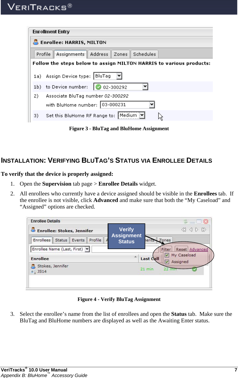  VeriTracks® 10.0 User Manual  7 Appendix B: BluHome™ Accessory Guide    Figure 3 - BluTag and BluHome Assignment   INSTALLATION: VERIFYING BLUTAG’S STATUS VIA ENROLLEE DETAILS To verify that the device is properly assigned: 1. Open the Supervision tab page &gt; Enrollee Details widget. 2. All enrollees who currently have a device assigned should be visible in the Enrollees tab.  If the enrollee is not visible, click Advanced and make sure that both the “My Caseload” and “Assigned” options are checked.  Figure 4 - Verify BluTag Assignment  3. Select the enrollee’s name from the list of enrollees and open the Status tab.  Make sure the BluTag and BluHome numbers are displayed as well as the Awaiting Enter status.  Verify Assignment Status 