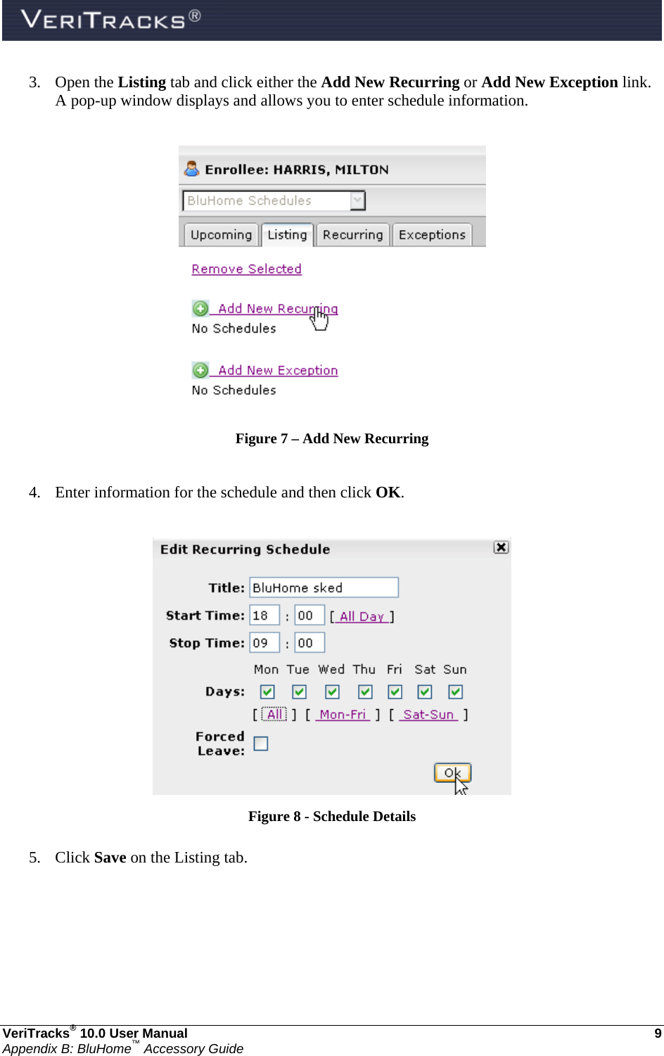  VeriTracks® 10.0 User Manual  9 Appendix B: BluHome™ Accessory Guide 3. Open the Listing tab and click either the Add New Recurring or Add New Exception link. A pop-up window displays and allows you to enter schedule information.   Figure 7 – Add New Recurring  4. Enter information for the schedule and then click OK.   Figure 8 - Schedule Details  5. Click Save on the Listing tab. 