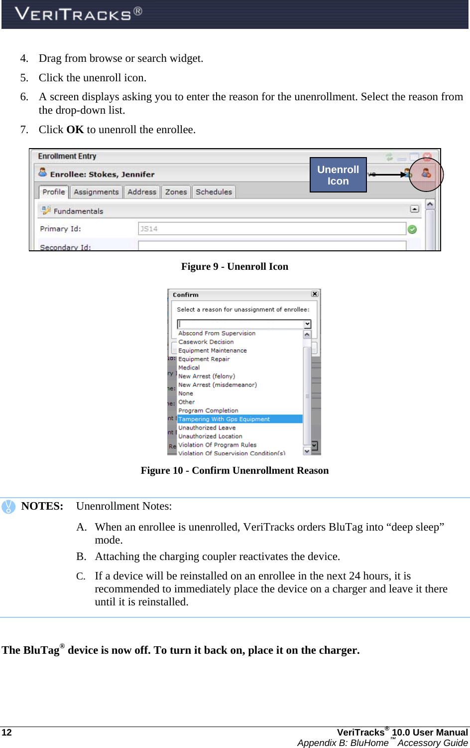  12  VeriTracks® 10.0 User Manual Appendix B: BluHome™ Accessory Guide 4. Drag from browse or search widget.  5. Click the unenroll icon. 6. A screen displays asking you to enter the reason for the unenrollment. Select the reason from the drop-down list.      7. Click OK to unenroll the enrollee.  Figure 9 - Unenroll Icon   Figure 10 - Confirm Unenrollment Reason     NOTES:  Unenrollment Notes: A. When an enrollee is unenrolled, VeriTracks orders BluTag into “deep sleep” mode.  B. Attaching the charging coupler reactivates the device.  C. If a device will be reinstalled on an enrollee in the next 24 hours, it is recommended to immediately place the device on a charger and leave it there until it is reinstalled.    The BluTag® device is now off. To turn it back on, place it on the charger.  Unenroll Icon 