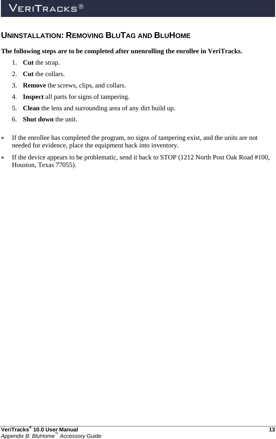  VeriTracks® 10.0 User Manual  13 Appendix B: BluHome™ Accessory Guide UNINSTALLATION: REMOVING BLUTAG AND BLUHOME The following steps are to be completed after unenrolling the enrollee in VeriTracks. 1. Cut the strap. 2. Cut the collars. 3. Remove the screws, clips, and collars. 4. Inspect all parts for signs of tampering. 5. Clean the lens and surrounding area of any dirt build up. 6. Shut down the unit.   If the enrollee has completed the program, no signs of tampering exist, and the units are not needed for evidence, place the equipment back into inventory.  If the device appears to be problematic, send it back to STOP (1212 North Post Oak Road #100, Houston, Texas 77055).   