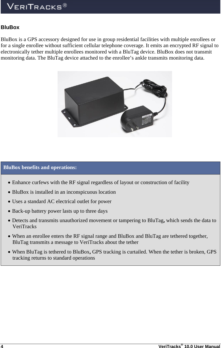  4  VeriTracks® 10.0 User Manual BluBox BluBox is a GPS accessory designed for use in group residential facilities with multiple enrollees or for a single enrollee without sufficient cellular telephone coverage. It emits an encrypted RF signal to electronically tether multiple enrollees monitored with a BluTag device. BluBox does not transmit monitoring data. The BluTag device attached to the enrollee’s ankle transmits monitoring data.    BluBox benefits and operations:  Enhance curfews with the RF signal regardless of layout or construction of facility  BluBox is installed in an inconspicuous location   Uses a standard AC electrical outlet for power  Back-up battery power lasts up to three days   Detects and transmits unauthorized movement or tampering to BluTag, which sends the data to  VeriTracks  When an enrollee enters the RF signal range and BluBox and BluTag are tethered together, BluTag transmits a message to VeriTracks about the tether   When BluTag is tethered to BluBox, GPS tracking is curtailed. When the tether is broken, GPS tracking returns to standard operations   