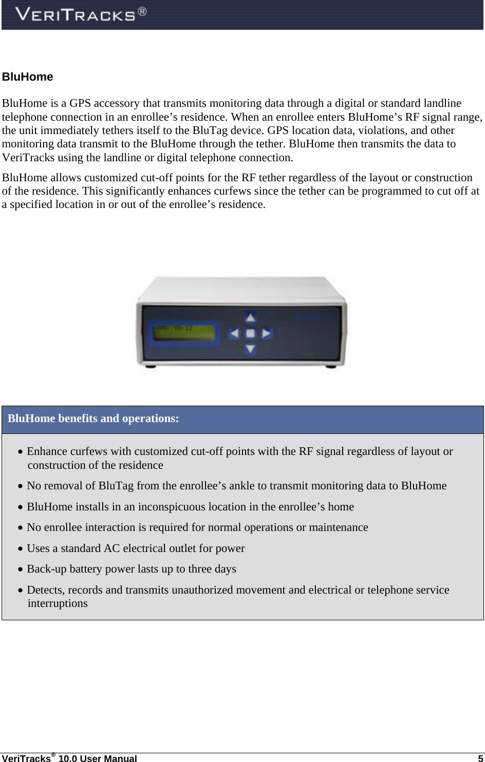  VeriTracks® 10.0 User Manual  5 BluHome BluHome is a GPS accessory that transmits monitoring data through a digital or standard landline telephone connection in an enrollee’s residence. When an enrollee enters BluHome’s RF signal range, the unit immediately tethers itself to the BluTag device. GPS location data, violations, and other monitoring data transmit to the BluHome through the tether. BluHome then transmits the data to VeriTracks using the landline or digital telephone connection. BluHome allows customized cut-off points for the RF tether regardless of the layout or construction of the residence. This significantly enhances curfews since the tether can be programmed to cut off at a specified location in or out of the enrollee’s residence.      BluHome benefits and operations:  Enhance curfews with customized cut-off points with the RF signal regardless of layout or construction of the residence  No removal of BluTag from the enrollee’s ankle to transmit monitoring data to BluHome   BluHome installs in an inconspicuous location in the enrollee’s home  No enrollee interaction is required for normal operations or maintenance  Uses a standard AC electrical outlet for power  Back-up battery power lasts up to three days  Detects, records and transmits unauthorized movement and electrical or telephone service interruptions   