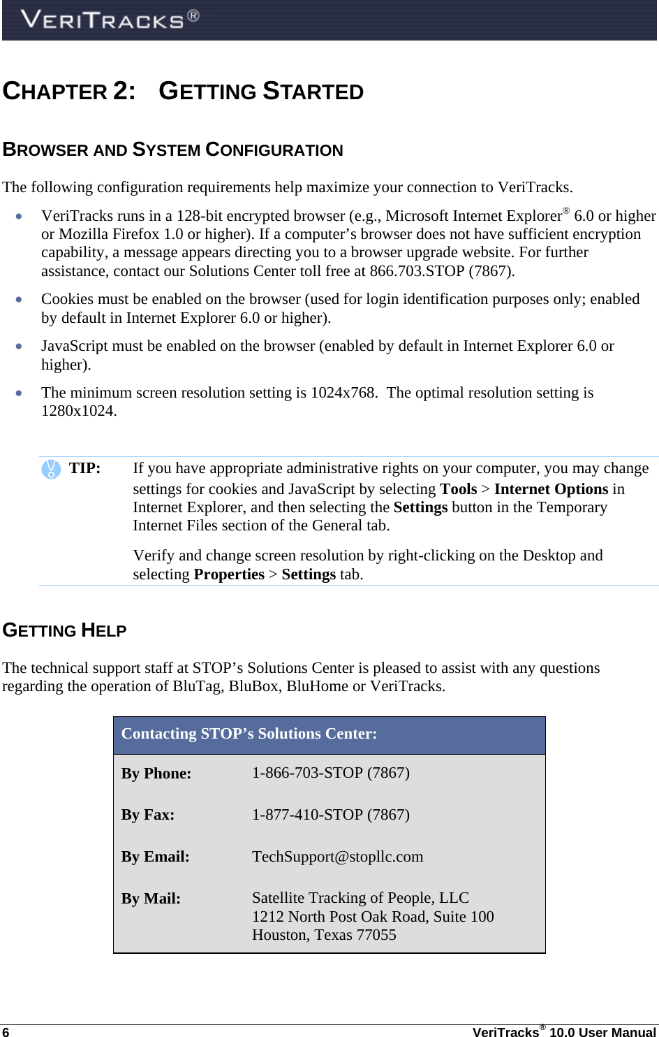  6  VeriTracks® 10.0 User Manual CHAPTER 2: GETTING STARTED BROWSER AND SYSTEM CONFIGURATION The following configuration requirements help maximize your connection to VeriTracks.  VeriTracks runs in a 128-bit encrypted browser (e.g., Microsoft Internet Explorer® 6.0 or higher or Mozilla Firefox 1.0 or higher). If a computer’s browser does not have sufficient encryption capability, a message appears directing you to a browser upgrade website. For further assistance, contact our Solutions Center toll free at 866.703.STOP (7867).  Cookies must be enabled on the browser (used for login identification purposes only; enabled by default in Internet Explorer 6.0 or higher).  JavaScript must be enabled on the browser (enabled by default in Internet Explorer 6.0 or higher).  The minimum screen resolution setting is 1024x768.  The optimal resolution setting is  1280x1024.      TIP:  If you have appropriate administrative rights on your computer, you may change settings for cookies and JavaScript by selecting Tools &gt; Internet Options in Internet Explorer, and then selecting the Settings button in the Temporary Internet Files section of the General tab.  Verify and change screen resolution by right-clicking on the Desktop and selecting Properties &gt; Settings tab. GETTING HELP The technical support staff at STOP’s Solutions Center is pleased to assist with any questions regarding the operation of BluTag, BluBox, BluHome or VeriTracks.   Contacting STOP’s Solutions Center: By Phone:  1-866-703-STOP (7867) By Fax:  1-877-410-STOP (7867) By Email:  TechSupport@stopllc.com By Mail:  Satellite Tracking of People, LLC    1212 North Post Oak Road, Suite 100 Houston, Texas 77055   