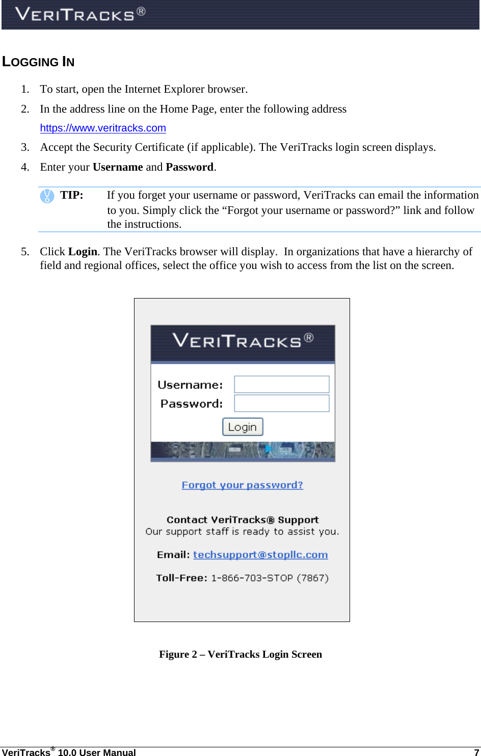  VeriTracks® 10.0 User Manual  7 LOGGING IN 1. To start, open the Internet Explorer browser. 2. In the address line on the Home Page, enter the following address  https://www.veritracks.com 3. Accept the Security Certificate (if applicable). The VeriTracks login screen displays. 4. Enter your Username and Password.    TIP:  If you forget your username or password, VeriTracks can email the information to you. Simply click the “Forgot your username or password?” link and follow the instructions. 5. Click Login. The VeriTracks browser will display.  In organizations that have a hierarchy of field and regional offices, select the office you wish to access from the list on the screen.     Figure 2 – VeriTracks Login Screen 