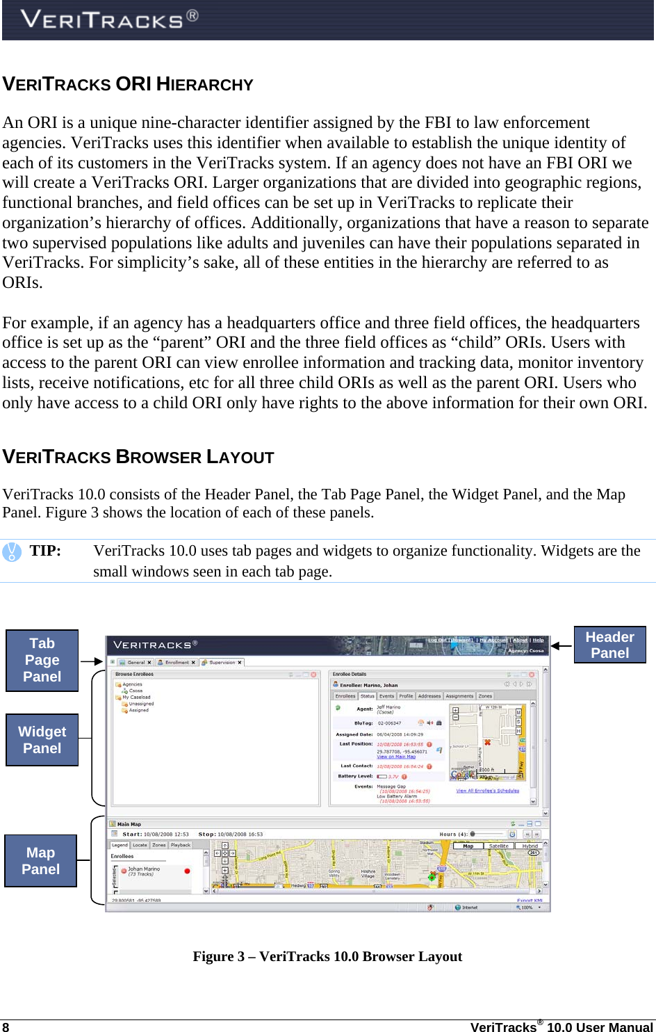  8  VeriTracks® 10.0 User Manual VERITRACKS ORI HIERARCHY An ORI is a unique nine-character identifier assigned by the FBI to law enforcement agencies. VeriTracks uses this identifier when available to establish the unique identity of each of its customers in the VeriTracks system. If an agency does not have an FBI ORI we will create a VeriTracks ORI. Larger organizations that are divided into geographic regions, functional branches, and field offices can be set up in VeriTracks to replicate their organization’s hierarchy of offices. Additionally, organizations that have a reason to separate two supervised populations like adults and juveniles can have their populations separated in VeriTracks. For simplicity’s sake, all of these entities in the hierarchy are referred to as ORIs.    For example, if an agency has a headquarters office and three field offices, the headquarters office is set up as the “parent” ORI and the three field offices as “child” ORIs. Users with access to the parent ORI can view enrollee information and tracking data, monitor inventory lists, receive notifications, etc for all three child ORIs as well as the parent ORI. Users who only have access to a child ORI only have rights to the above information for their own ORI. VERITRACKS BROWSER LAYOUT VeriTracks 10.0 consists of the Header Panel, the Tab Page Panel, the Widget Panel, and the Map Panel. Figure 3 shows the location of each of these panels.    TIP:  VeriTracks 10.0 uses tab pages and widgets to organize functionality. Widgets are the small windows seen in each tab page.       Figure 3 – VeriTracks 10.0 Browser Layout Header Panel Tab Page Panel Map Panel Widget Panel 