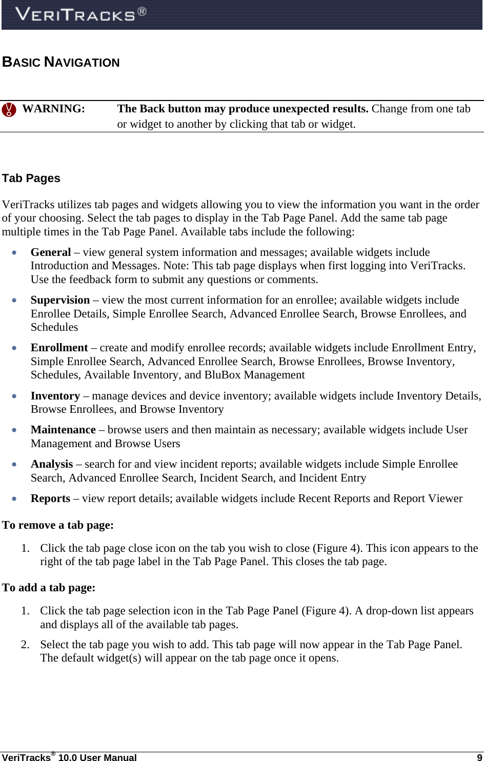  VeriTracks® 10.0 User Manual  9 BASIC NAVIGATION     WARNING:  The Back button may produce unexpected results. Change from one tab or widget to another by clicking that tab or widget.  Tab Pages VeriTracks utilizes tab pages and widgets allowing you to view the information you want in the order of your choosing. Select the tab pages to display in the Tab Page Panel. Add the same tab page multiple times in the Tab Page Panel. Available tabs include the following:  General – view general system information and messages; available widgets include Introduction and Messages. Note: This tab page displays when first logging into VeriTracks. Use the feedback form to submit any questions or comments.  Supervision – view the most current information for an enrollee; available widgets include Enrollee Details, Simple Enrollee Search, Advanced Enrollee Search, Browse Enrollees, and Schedules  Enrollment – create and modify enrollee records; available widgets include Enrollment Entry, Simple Enrollee Search, Advanced Enrollee Search, Browse Enrollees, Browse Inventory, Schedules, Available Inventory, and BluBox Management  Inventory – manage devices and device inventory; available widgets include Inventory Details, Browse Enrollees, and Browse Inventory     Maintenance – browse users and then maintain as necessary; available widgets include User Management and Browse Users  Analysis – search for and view incident reports; available widgets include Simple Enrollee Search, Advanced Enrollee Search, Incident Search, and Incident Entry  Reports – view report details; available widgets include Recent Reports and Report Viewer To remove a tab page: 1. Click the tab page close icon on the tab you wish to close (Figure 4). This icon appears to the right of the tab page label in the Tab Page Panel. This closes the tab page. To add a tab page: 1. Click the tab page selection icon in the Tab Page Panel (Figure 4). A drop-down list appears and displays all of the available tab pages. 2. Select the tab page you wish to add. This tab page will now appear in the Tab Page Panel. The default widget(s) will appear on the tab page once it opens. 