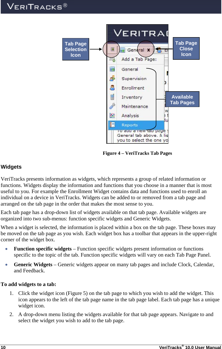  10  VeriTracks® 10.0 User Manual   Figure 4 – VeriTracks Tab Pages Widgets VeriTracks presents information as widgets, which represents a group of related information or functions. Widgets display the information and functions that you choose in a manner that is most useful to you. For example the Enrollment Widget contains data and functions used to enroll an individual on a device in VeriTracks. Widgets can be added to or removed from a tab page and arranged on the tab page in the order that makes the most sense to you.  Each tab page has a drop-down list of widgets available on that tab page. Available widgets are organized into two sub-menus: function specific widgets and Generic Widgets. When a widget is selected, the information is placed within a box on the tab page. These boxes may be moved on the tab page as you wish. Each widget box has a toolbar that appears in the upper-right corner of the widget box.  Function specific widgets – Function specific widgets present information or functions specific to the topic of the tab. Function specific widgets will vary on each Tab Page Panel.  Generic Widgets – Generic widgets appear on many tab pages and include Clock, Calendar, and Feedback. To add widgets to a tab: 1. Click the widget icon (Figure 5) on the tab page to which you wish to add the widget. This icon appears to the left of the tab page name in the tab page label. Each tab page has a unique widget icon. 2. A drop-down menu listing the widgets available for that tab page appears. Navigate to and select the widget you wish to add to the tab page. Tab Page Selection Icon Available Tab Pages Tab Page Close Icon 