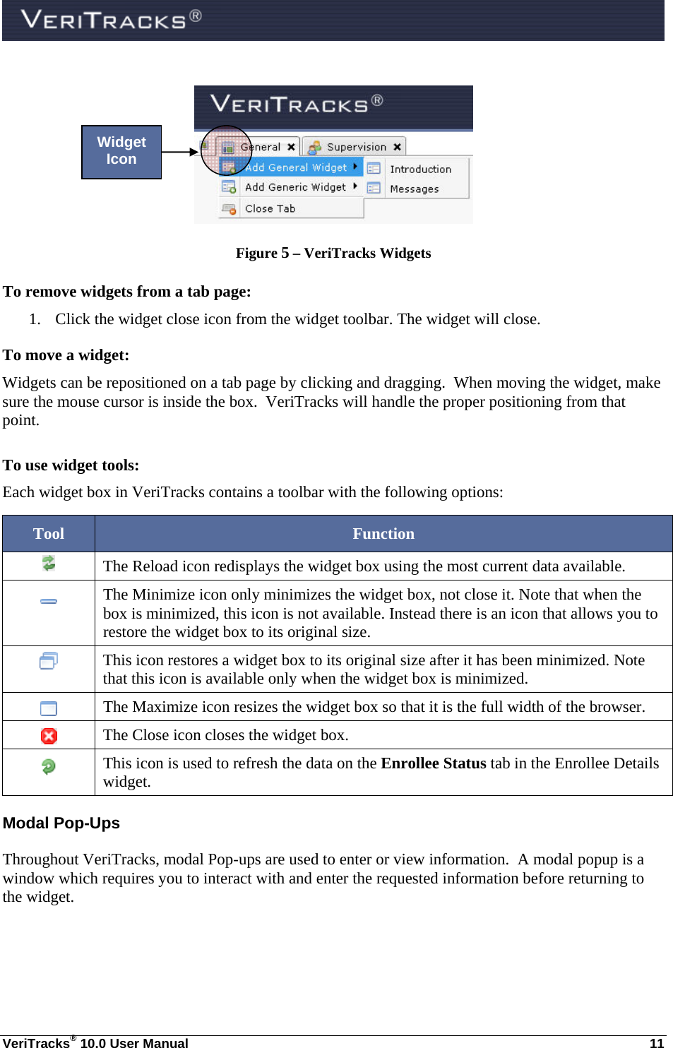  VeriTracks® 10.0 User Manual  11     Figure 5 – VeriTracks Widgets To remove widgets from a tab page: 1. Click the widget close icon from the widget toolbar. The widget will close. To move a widget: Widgets can be repositioned on a tab page by clicking and dragging.  When moving the widget, make sure the mouse cursor is inside the box.  VeriTracks will handle the proper positioning from that point.  To use widget tools: Each widget box in VeriTracks contains a toolbar with the following options: Tool  Function  The Reload icon redisplays the widget box using the most current data available.  The Minimize icon only minimizes the widget box, not close it. Note that when the box is minimized, this icon is not available. Instead there is an icon that allows you to restore the widget box to its original size.  This icon restores a widget box to its original size after it has been minimized. Note that this icon is available only when the widget box is minimized.  The Maximize icon resizes the widget box so that it is the full width of the browser.  The Close icon closes the widget box.  This icon is used to refresh the data on the Enrollee Status tab in the Enrollee Details widget.  Modal Pop-Ups Throughout VeriTracks, modal Pop-ups are used to enter or view information.  A modal popup is a window which requires you to interact with and enter the requested information before returning to the widget. Widget Icon 