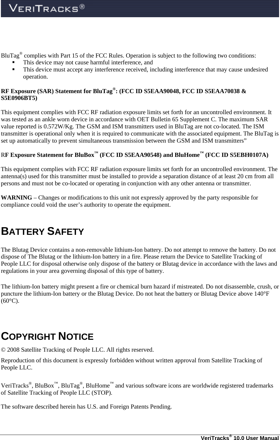   VeriTracks® 10.0 User Manual    BluTag® complies with Part 15 of the FCC Rules. Operation is subject to the following two conditions:   This device may not cause harmful interference, and    This device must accept any interference received, including interference that may cause undesired operation.  RF Exposure (SAR) Statement for BluTag®: (FCC ID S5EAA90048, FCC ID S5EAA70038 &amp; S5E0906BT5)  This equipment complies with FCC RF radiation exposure limits set forth for an uncontrolled environment. It was tested as an ankle worn device in accordance with OET Bulletin 65 Supplement C. The maximum SAR value reported is 0.572W/Kg. The GSM and ISM transmitters used in BluTag are not co-located. The ISM transmitter is operational only when it is required to communicate with the associated equipment. The BluTag is set up automatically to prevent simultaneous transmission between the GSM and ISM transmitters”  RF Exposure Statement for BluBox™ (FCC ID S5EAA90548) and BluHome™ (FCC ID S5EBH0107A)  This equipment complies with FCC RF radiation exposure limits set forth for an uncontrolled environment. The antenna(s) used for this transmitter must be installed to provide a separation distance of at least 20 cm from all persons and must not be co-located or operating in conjunction with any other antenna or transmitter.  WARNING – Changes or modifications to this unit not expressly approved by the party responsible for compliance could void the user’s authority to operate the equipment.  BATTERY SAFETY The Blutag Device contains a non-removable lithium-Ion battery. Do not attempt to remove the battery. Do not dispose of The Blutag or the lithium-Ion battery in a fire. Please return the Device to Satellite Tracking of People LLC for disposal otherwise only dispose of the battery or Blutag device in accordance with the laws and regulations in your area governing disposal of this type of battery. The lithium-Ion battery might present a fire or chemical burn hazard if mistreated. Do not disassemble, crush, or puncture the lithium-Ion battery or the Blutag Device. Do not heat the battery or Blutag Device above 140°F (60°C).  COPYRIGHT NOTICE © 2008 Satellite Tracking of People LLC. All rights reserved. Reproduction of this document is expressly forbidden without written approval from Satellite Tracking of People LLC.  VeriTracks®, BluBox™, BluTag®, BluHome™ and various software icons are worldwide registered trademarks of Satellite Tracking of People LLC (STOP).  The software described herein has U.S. and Foreign Patents Pending.  