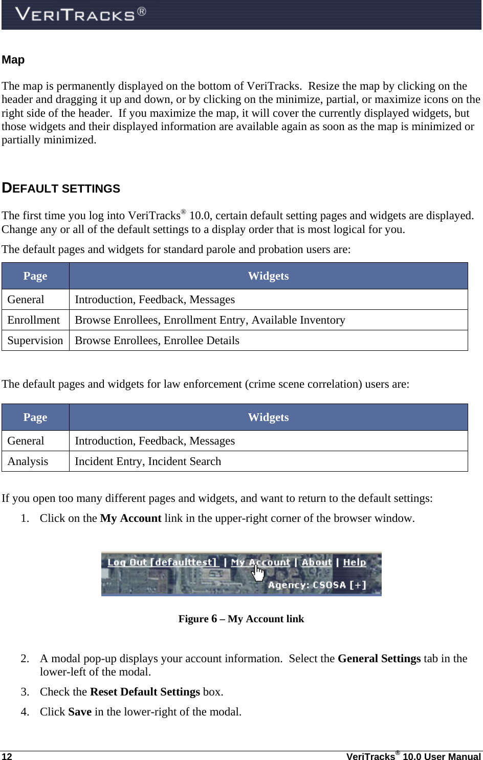  12  VeriTracks® 10.0 User Manual Map The map is permanently displayed on the bottom of VeriTracks.  Resize the map by clicking on the header and dragging it up and down, or by clicking on the minimize, partial, or maximize icons on the right side of the header.  If you maximize the map, it will cover the currently displayed widgets, but those widgets and their displayed information are available again as soon as the map is minimized or partially minimized.      DEFAULT SETTINGS  The first time you log into VeriTracks® 10.0, certain default setting pages and widgets are displayed. Change any or all of the default settings to a display order that is most logical for you. The default pages and widgets for standard parole and probation users are: Page  Widgets General Introduction, Feedback, Messages Enrollment  Browse Enrollees, Enrollment Entry, Available Inventory Supervision  Browse Enrollees, Enrollee Details  The default pages and widgets for law enforcement (crime scene correlation) users are: Page  Widgets General Introduction, Feedback, Messages Analysis  Incident Entry, Incident Search  If you open too many different pages and widgets, and want to return to the default settings: 1. Click on the My Account link in the upper-right corner of the browser window.   Figure 6 – My Account link  2. A modal pop-up displays your account information.  Select the General Settings tab in the lower-left of the modal.   3. Check the Reset Default Settings box.  4. Click Save in the lower-right of the modal. 