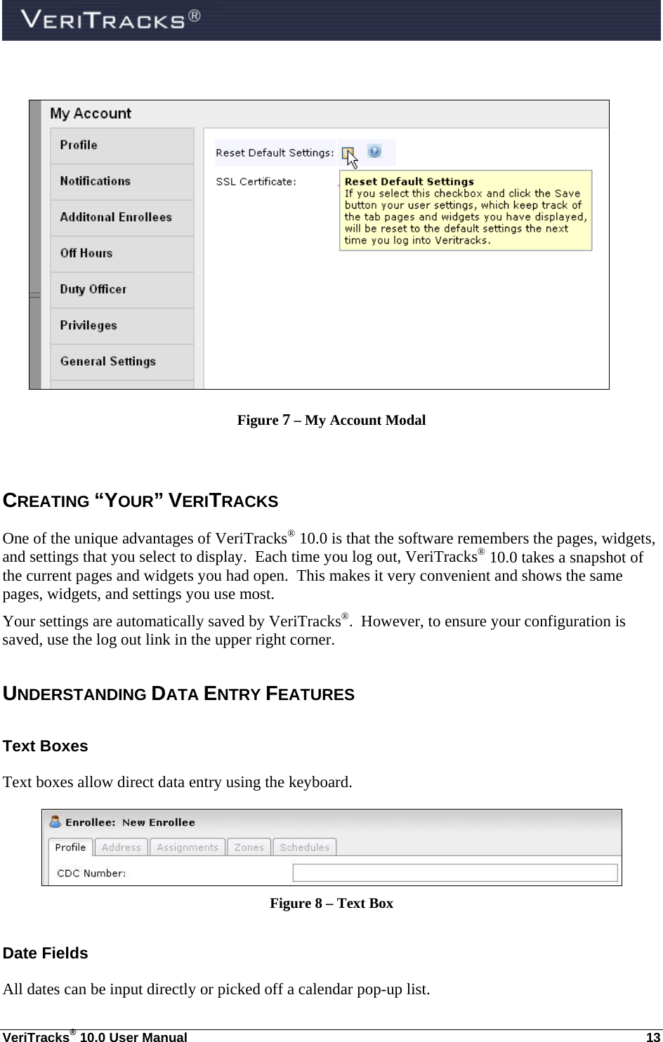  VeriTracks® 10.0 User Manual  13   Figure 7 – My Account Modal  CREATING “YOUR” VERITRACKS One of the unique advantages of VeriTracks® 10.0 is that the software remembers the pages, widgets, and settings that you select to display.  Each time you log out, VeriTracks® 10.0 takes a snapshot of the current pages and widgets you had open.  This makes it very convenient and shows the same pages, widgets, and settings you use most. Your settings are automatically saved by VeriTracks®.  However, to ensure your configuration is saved, use the log out link in the upper right corner.  UNDERSTANDING DATA ENTRY FEATURES Text Boxes Text boxes allow direct data entry using the keyboard.  Figure 8 – Text Box Date Fields All dates can be input directly or picked off a calendar pop-up list. 