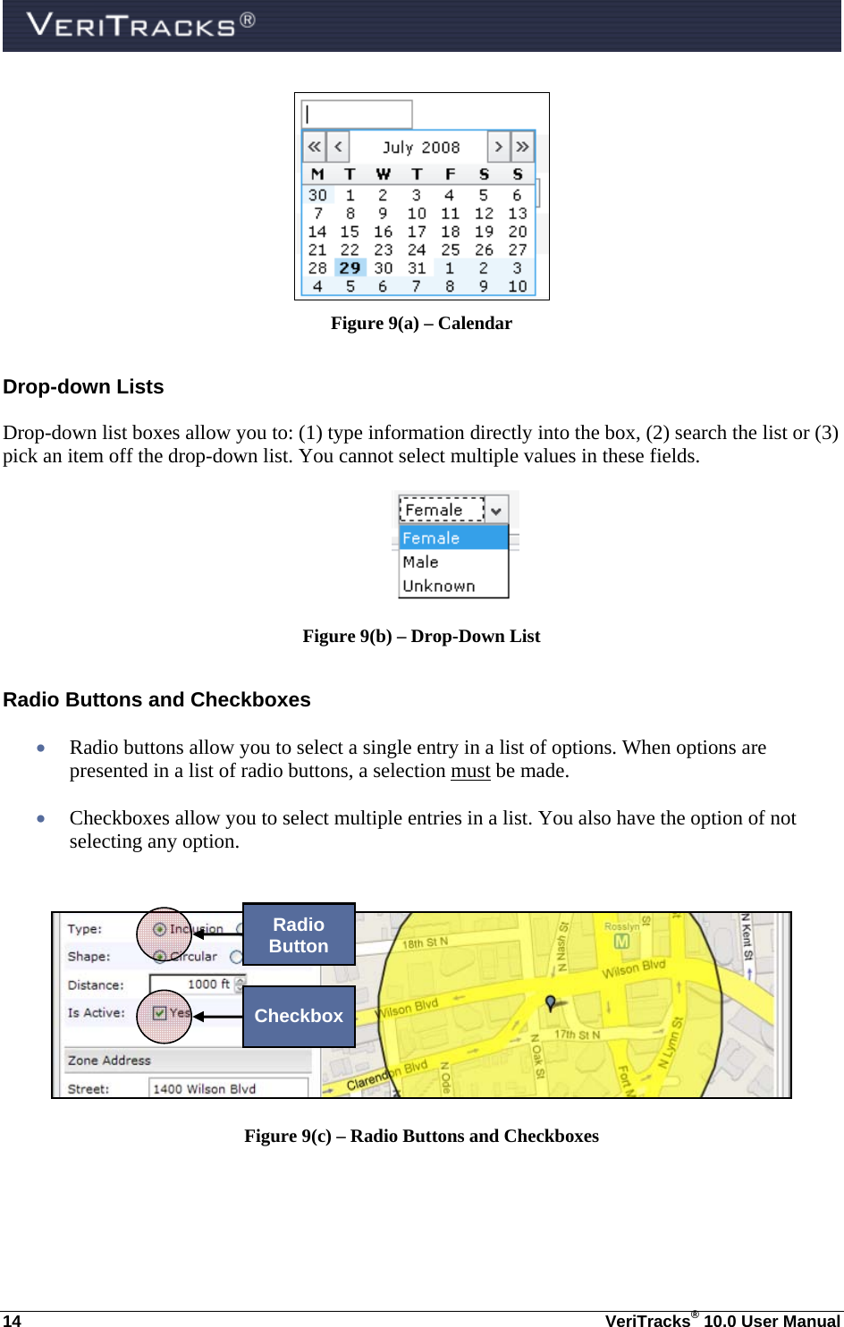  14  VeriTracks® 10.0 User Manual  Figure 9(a) – Calendar Drop-down Lists Drop-down list boxes allow you to: (1) type information directly into the box, (2) search the list or (3) pick an item off the drop-down list. You cannot select multiple values in these fields.  Figure 9(b) – Drop-Down List Radio Buttons and Checkboxes  Radio buttons allow you to select a single entry in a list of options. When options are presented in a list of radio buttons, a selection must be made.  Checkboxes allow you to select multiple entries in a list. You also have the option of not selecting any option.   Figure 9(c) – Radio Buttons and Checkboxes Radio Button Checkbox