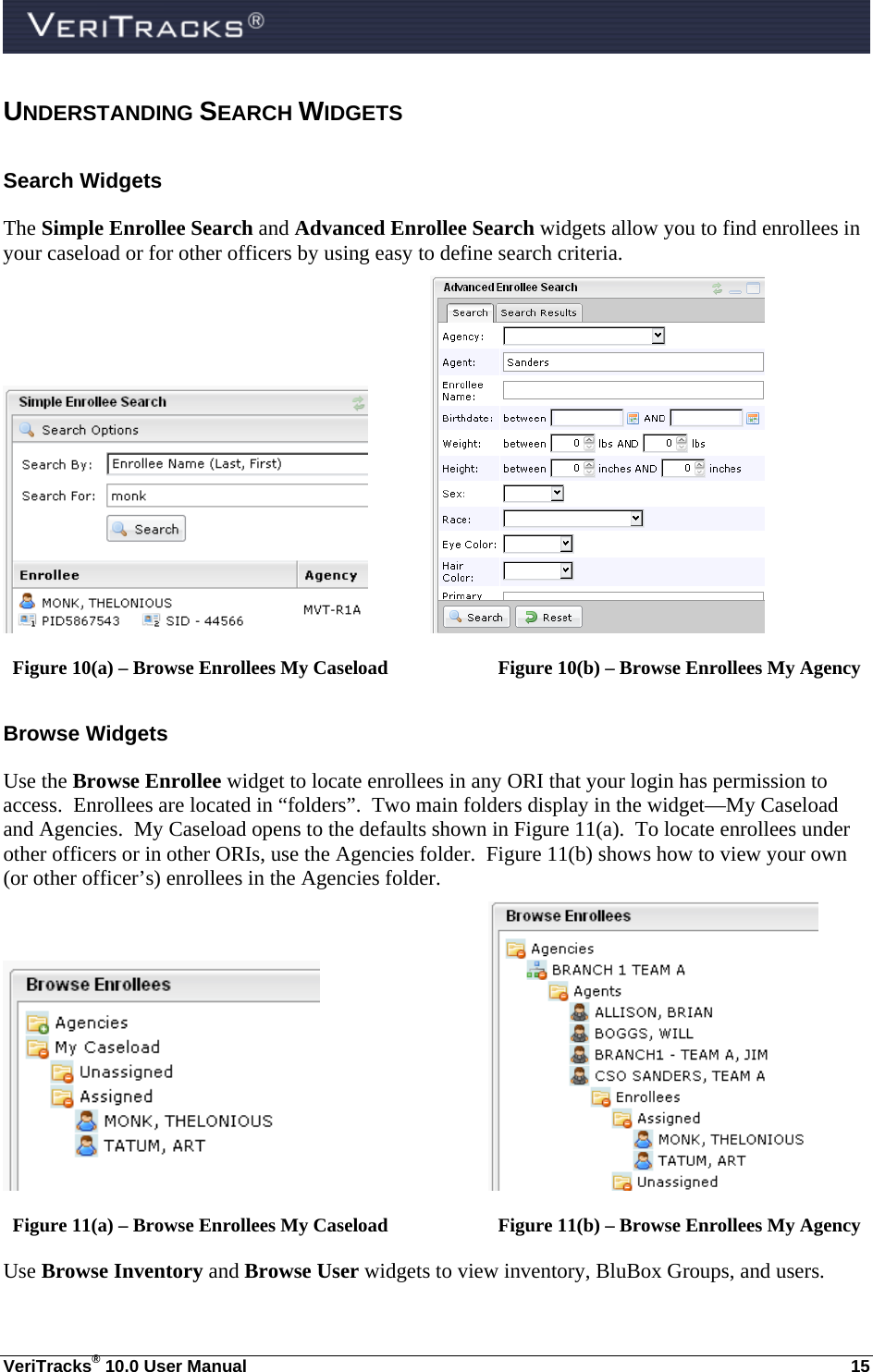  VeriTracks® 10.0 User Manual  15 UNDERSTANDING SEARCH WIDGETS Search Widgets The Simple Enrollee Search and Advanced Enrollee Search widgets allow you to find enrollees in your caseload or for other officers by using easy to define search criteria.          Figure 10(a) – Browse Enrollees My Caseload    Figure 10(b) – Browse Enrollees My Agency Browse Widgets Use the Browse Enrollee widget to locate enrollees in any ORI that your login has permission to access.  Enrollees are located in “folders”.  Two main folders display in the widget—My Caseload and Agencies.  My Caseload opens to the defaults shown in Figure 11(a).  To locate enrollees under other officers or in other ORIs, use the Agencies folder.  Figure 11(b) shows how to view your own (or other officer’s) enrollees in the Agencies folder.       Figure 11(a) – Browse Enrollees My Caseload    Figure 11(b) – Browse Enrollees My Agency Use Browse Inventory and Browse User widgets to view inventory, BluBox Groups, and users. 