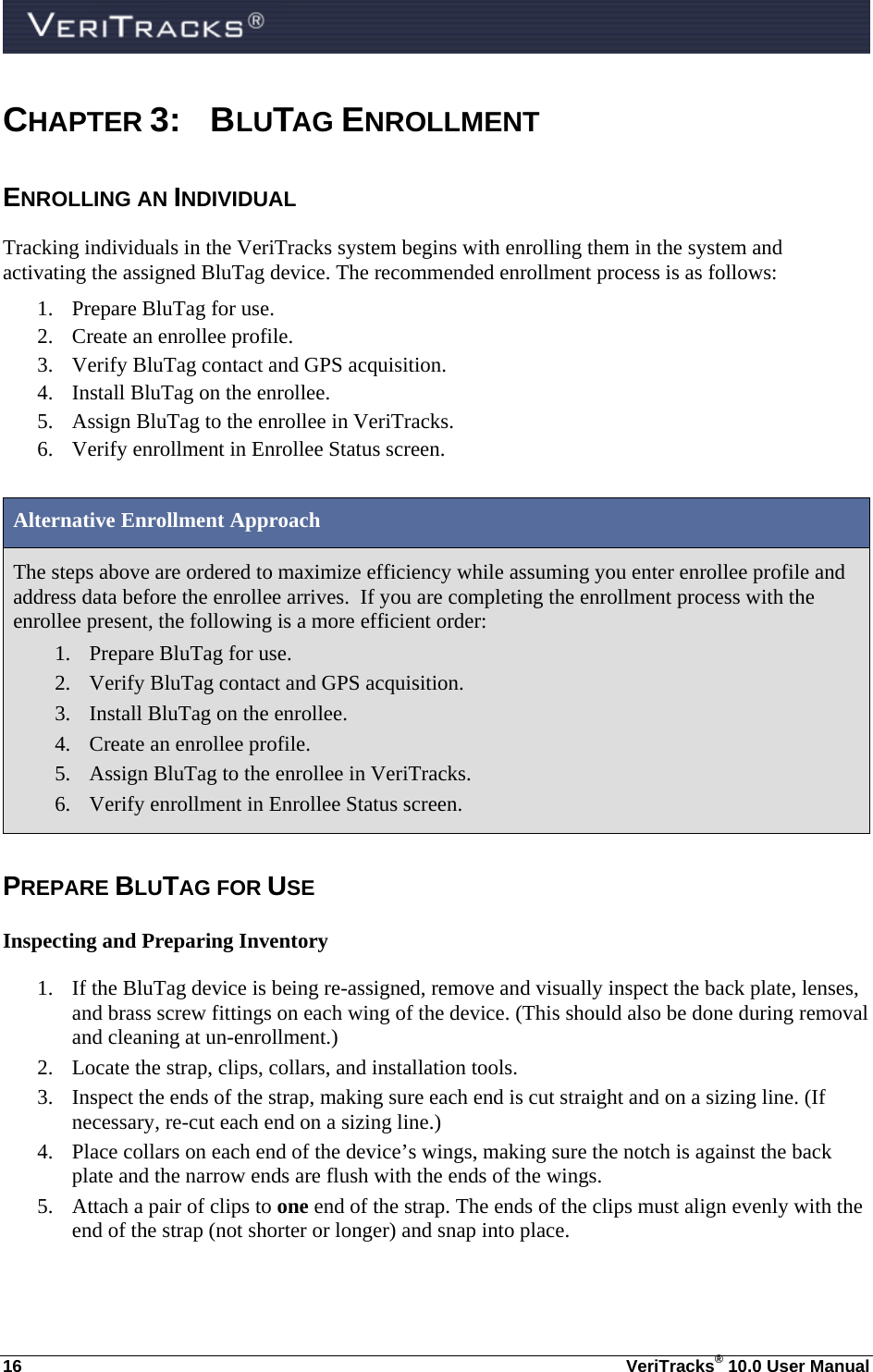  16  VeriTracks® 10.0 User Manual CHAPTER 3: BLUTAG ENROLLMENT  ENROLLING AN INDIVIDUAL Tracking individuals in the VeriTracks system begins with enrolling them in the system and activating the assigned BluTag device. The recommended enrollment process is as follows: 1. Prepare BluTag for use. 2. Create an enrollee profile. 3. Verify BluTag contact and GPS acquisition. 4. Install BluTag on the enrollee. 5. Assign BluTag to the enrollee in VeriTracks. 6. Verify enrollment in Enrollee Status screen.  Alternative Enrollment Approach The steps above are ordered to maximize efficiency while assuming you enter enrollee profile and address data before the enrollee arrives.  If you are completing the enrollment process with the enrollee present, the following is a more efficient order: 1. Prepare BluTag for use. 2. Verify BluTag contact and GPS acquisition. 3. Install BluTag on the enrollee. 4. Create an enrollee profile. 5. Assign BluTag to the enrollee in VeriTracks. 6. Verify enrollment in Enrollee Status screen.  PREPARE BLUTAG FOR USE Inspecting and Preparing Inventory 1. If the BluTag device is being re-assigned, remove and visually inspect the back plate, lenses, and brass screw fittings on each wing of the device. (This should also be done during removal and cleaning at un-enrollment.) 2. Locate the strap, clips, collars, and installation tools. 3. Inspect the ends of the strap, making sure each end is cut straight and on a sizing line. (If necessary, re-cut each end on a sizing line.) 4. Place collars on each end of the device’s wings, making sure the notch is against the back plate and the narrow ends are flush with the ends of the wings. 5. Attach a pair of clips to one end of the strap. The ends of the clips must align evenly with the end of the strap (not shorter or longer) and snap into place. 