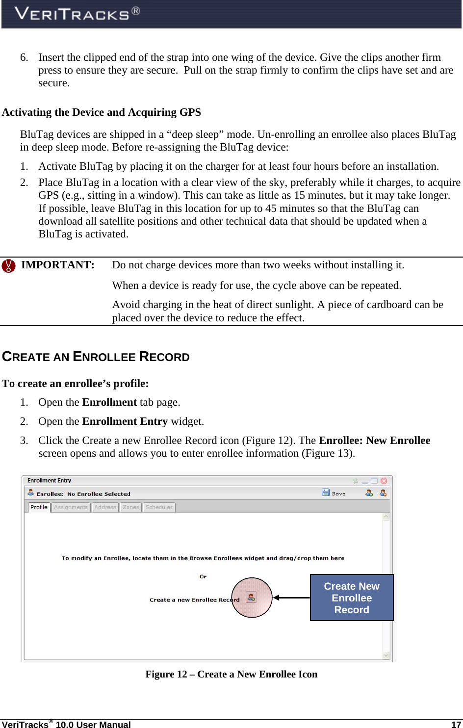  VeriTracks® 10.0 User Manual  17 6. Insert the clipped end of the strap into one wing of the device. Give the clips another firm press to ensure they are secure.  Pull on the strap firmly to confirm the clips have set and are secure.  Activating the Device and Acquiring GPS BluTag devices are shipped in a “deep sleep” mode. Un-enrolling an enrollee also places BluTag in deep sleep mode. Before re-assigning the BluTag device:  1. Activate BluTag by placing it on the charger for at least four hours before an installation. 2. Place BluTag in a location with a clear view of the sky, preferably while it charges, to acquire GPS (e.g., sitting in a window). This can take as little as 15 minutes, but it may take longer.  If possible, leave BluTag in this location for up to 45 minutes so that the BluTag can download all satellite positions and other technical data that should be updated when a BluTag is activated.    IMPORTANT:  Do not charge devices more than two weeks without installing it.  When a device is ready for use, the cycle above can be repeated.   Avoid charging in the heat of direct sunlight. A piece of cardboard can be placed over the device to reduce the effect. CREATE AN ENROLLEE RECORD To create an enrollee’s profile: 1. Open the Enrollment tab page. 2. Open the Enrollment Entry widget. 3. Click the Create a new Enrollee Record icon (Figure 12). The Enrollee: New Enrollee screen opens and allows you to enter enrollee information (Figure 13).  Figure 12 – Create a New Enrollee Icon Create New Enrollee Record 