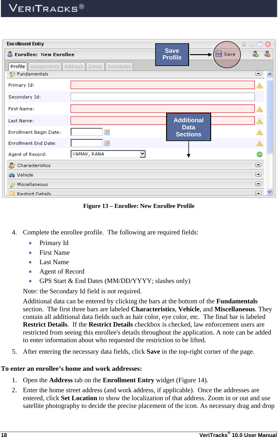  18  VeriTracks® 10.0 User Manual   Figure 13 – Enrollee: New Enrollee Profile  4. Complete the enrollee profile.  The following are required fields:   Primary Id  First Name  Last Name  Agent of Record  GPS Start &amp; End Dates (MM/DD/YYYY; slashes only) Note: the Secondary Id field is not required.   Additional data can be entered by clicking the bars at the bottom of the Fundamentals section.  The first three bars are labeled Characteristics, Vehicle, and Miscellaneous. They contain all additional data fields such as hair color, eye color, etc.  The final bar is labeled Restrict Details.  If the Restrict Details checkbox is checked, law enforcement users are restricted from seeing this enrollee&apos;s details throughout the application. A note can be added to enter information about who requested the restriction to be lifted. 5. After entering the necessary data fields, click Save in the top-right corner of the page.    To enter an enrollee’s home and work addresses: 1. Open the Address tab on the Enrollment Entry widget (Figure 14). 2. Enter the home street address (and work address, if applicable).  Once the addresses are entered, click Set Location to show the localization of that address. Zoom in or out and use satellite photography to decide the precise placement of the icon. As necessary drag and drop Save Profile Additional Data Sections 