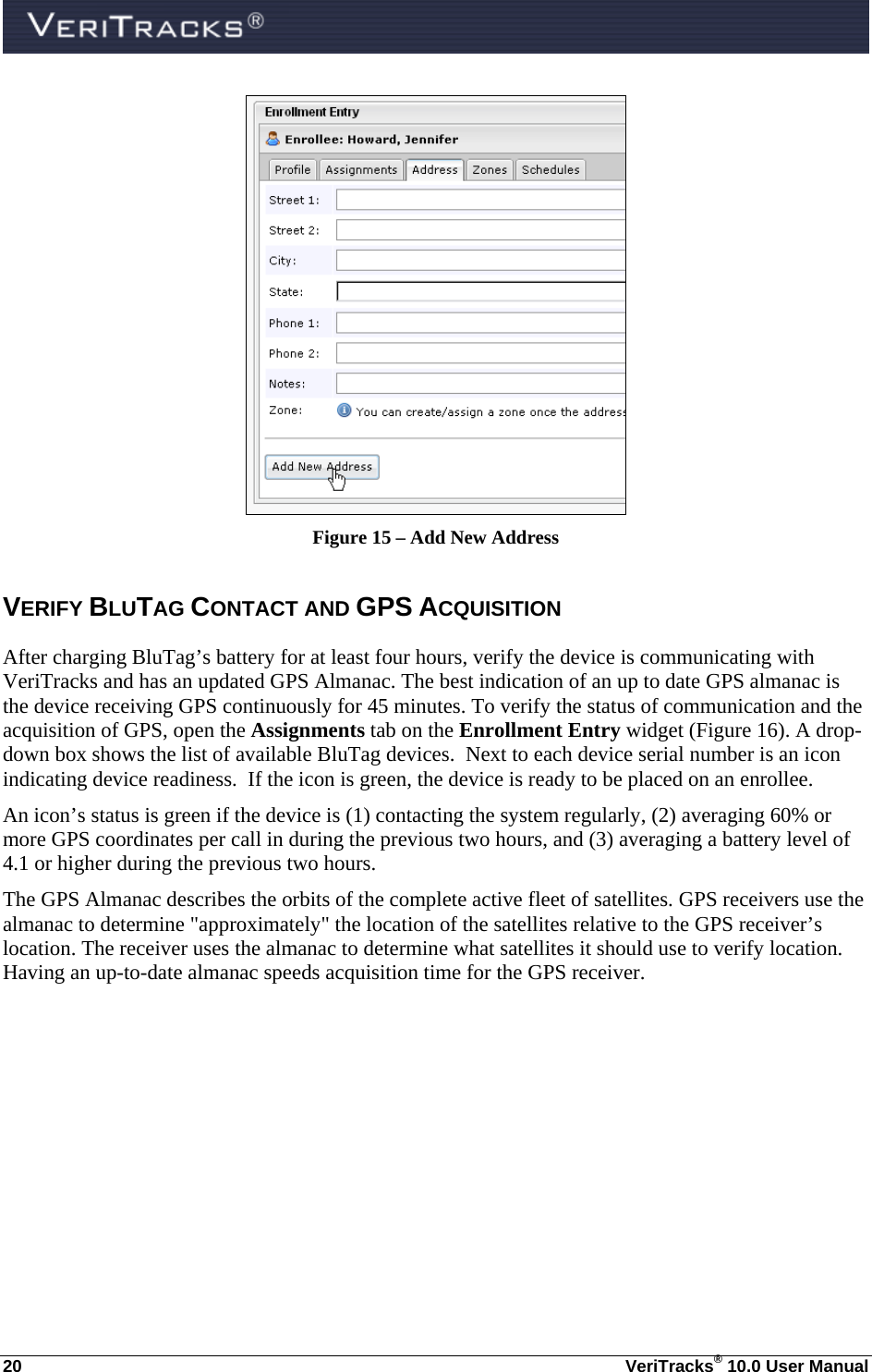  20  VeriTracks® 10.0 User Manual  Figure 15 – Add New Address VERIFY BLUTAG CONTACT AND GPS ACQUISITION  After charging BluTag’s battery for at least four hours, verify the device is communicating with VeriTracks and has an updated GPS Almanac. The best indication of an up to date GPS almanac is the device receiving GPS continuously for 45 minutes. To verify the status of communication and the acquisition of GPS, open the Assignments tab on the Enrollment Entry widget (Figure 16). A drop-down box shows the list of available BluTag devices.  Next to each device serial number is an icon indicating device readiness.  If the icon is green, the device is ready to be placed on an enrollee.   An icon’s status is green if the device is (1) contacting the system regularly, (2) averaging 60% or more GPS coordinates per call in during the previous two hours, and (3) averaging a battery level of 4.1 or higher during the previous two hours. The GPS Almanac describes the orbits of the complete active fleet of satellites. GPS receivers use the almanac to determine &quot;approximately&quot; the location of the satellites relative to the GPS receiver’s location. The receiver uses the almanac to determine what satellites it should use to verify location.  Having an up-to-date almanac speeds acquisition time for the GPS receiver.   