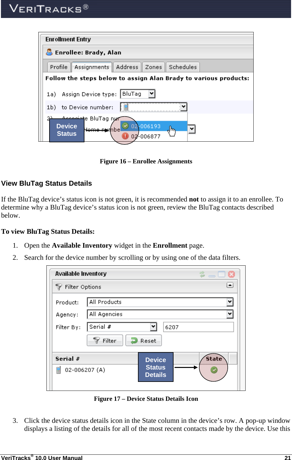  VeriTracks® 10.0 User Manual  21   Figure 16 – Enrollee Assignments View BluTag Status Details If the BluTag device’s status icon is not green, it is recommended not to assign it to an enrollee. To determine why a BluTag device’s status icon is not green, review the BluTag contacts described below. To view BluTag Status Details: 1. Open the Available Inventory widget in the Enrollment page. 2. Search for the device number by scrolling or by using one of the data filters.  Figure 17 – Device Status Details Icon  3. Click the device status details icon in the State column in the device’s row. A pop-up window displays a listing of the details for all of the most recent contacts made by the device. Use this Device Status Device Status Details 