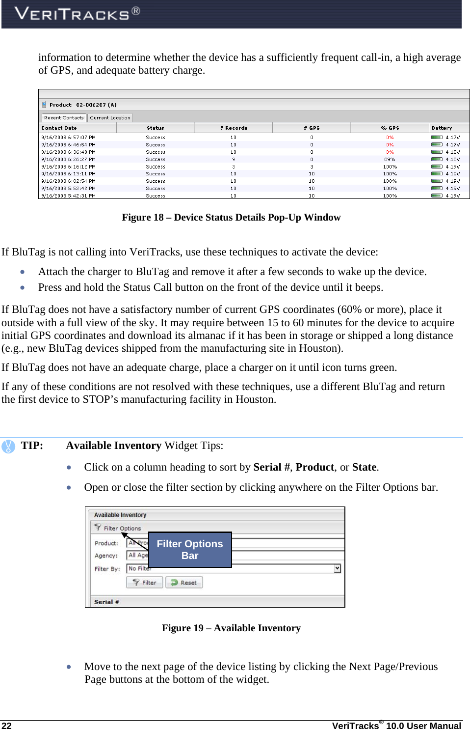  22  VeriTracks® 10.0 User Manual information to determine whether the device has a sufficiently frequent call-in, a high average of GPS, and adequate battery charge.  Figure 18 – Device Status Details Pop-Up Window  If BluTag is not calling into VeriTracks, use these techniques to activate the device:  Attach the charger to BluTag and remove it after a few seconds to wake up the device.  Press and hold the Status Call button on the front of the device until it beeps. If BluTag does not have a satisfactory number of current GPS coordinates (60% or more), place it outside with a full view of the sky. It may require between 15 to 60 minutes for the device to acquire initial GPS coordinates and download its almanac if it has been in storage or shipped a long distance (e.g., new BluTag devices shipped from the manufacturing site in Houston).  If BluTag does not have an adequate charge, place a charger on it until icon turns green.   If any of these conditions are not resolved with these techniques, use a different BluTag and return the first device to STOP’s manufacturing facility in Houston.      TIP: Available Inventory Widget Tips:  Click on a column heading to sort by Serial #, Product, or State.   Open or close the filter section by clicking anywhere on the Filter Options bar.   Figure 19 – Available Inventory   Move to the next page of the device listing by clicking the Next Page/Previous Page buttons at the bottom of the widget. Filter Options Bar 