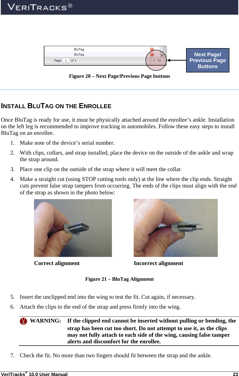  VeriTracks® 10.0 User Manual  23    Figure 20 – Next Page/Previous Page buttons  INSTALL BLUTAG ON THE ENROLLEE Once BluTag is ready for use, it must be physically attached around the enrollee’s ankle. Installation on the left leg is recommended to improve tracking in automobiles. Follow these easy steps to install BluTag on an enrollee. 1. Make note of the device’s serial number. 2. With clips, collars, and strap installed, place the device on the outside of the ankle and wrap the strap around. 3. Place one clip on the outside of the strap where it will meet the collar. 4. Make a straight cut (using STOP cutting tools only) at the line where the clip ends. Straight cuts prevent false strap tampers from occurring. The ends of the clips must align with the end of the strap as shown in the photo below:    Correct alignment        Incorrect alignment  Figure 21 – BluTag Alignment  5. Insert the unclipped end into the wing to test the fit. Cut again, if necessary. 6. Attach the clips to the end of the strap and press firmly into the wing.    WARNING:  If the clipped end cannot be inserted without pulling or bending, the strap has been cut too short. Do not attempt to use it, as the clips may not fully attach to each side of the wing, causing false tamper alerts and discomfort for the enrollee. 7. Check the fit. No more than two fingers should fit between the strap and the ankle. Next Page/ Previous Page Buttons 