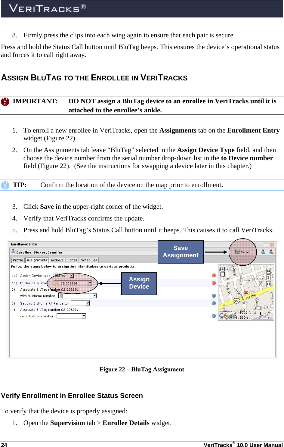  24  VeriTracks® 10.0 User Manual 8. Firmly press the clips into each wing again to ensure that each pair is secure. Press and hold the Status Call button until BluTag beeps. This ensures the device’s operational status and forces it to call right away.   ASSIGN BLUTAG TO THE ENROLLEE IN VERITRACKS      IMPORTANT:  DO NOT assign a BluTag device to an enrollee in VeriTracks until it is attached to the enrollee’s ankle.  1. To enroll a new enrollee in VeriTracks, open the Assignments tab on the Enrollment Entry widget (Figure 22).   2. On the Assignments tab leave “BluTag” selected in the Assign Device Type field, and then choose the device number from the serial number drop-down list in the to Device number field (Figure 22).  (See the instructions for swapping a device later in this chapter.)     TIP:  Confirm the location of the device on the map prior to enrollment.   3. Click Save in the upper-right corner of the widget. 4. Verify that VeriTracks confirms the update. 5. Press and hold BluTag’s Status Call button until it beeps. This causes it to call VeriTracks.  Figure 22 – BluTag Assignment   Verify Enrollment in Enrollee Status Screen To verify that the device is properly assigned: 1. Open the Supervision tab &gt; Enrollee Details widget. Assign Device Save Assignment 