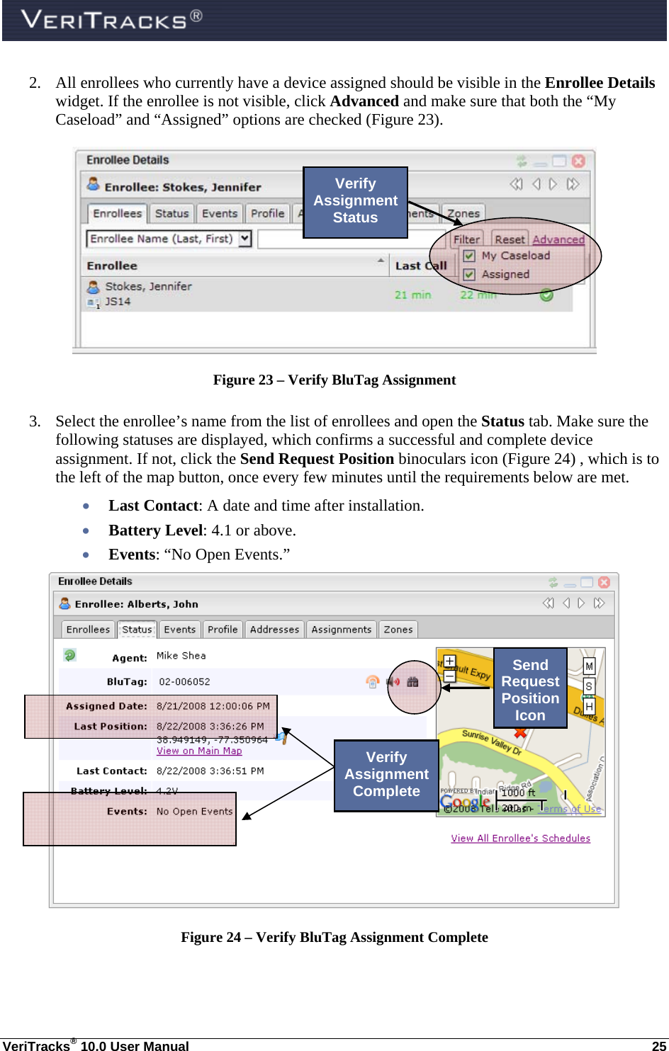  VeriTracks® 10.0 User Manual  25 2. All enrollees who currently have a device assigned should be visible in the Enrollee Details widget. If the enrollee is not visible, click Advanced and make sure that both the “My Caseload” and “Assigned” options are checked (Figure 23).  Figure 23 – Verify BluTag Assignment  3. Select the enrollee’s name from the list of enrollees and open the Status tab. Make sure the following statuses are displayed, which confirms a successful and complete device assignment. If not, click the Send Request Position binoculars icon (Figure 24) , which is to the left of the map button, once every few minutes until the requirements below are met.  Last Contact: A date and time after installation.   Battery Level: 4.1 or above.  Events: “No Open Events.”  Figure 24 – Verify BluTag Assignment Complete Verify Assignment Status Verify Assignment Complete Send Request Position Icon 