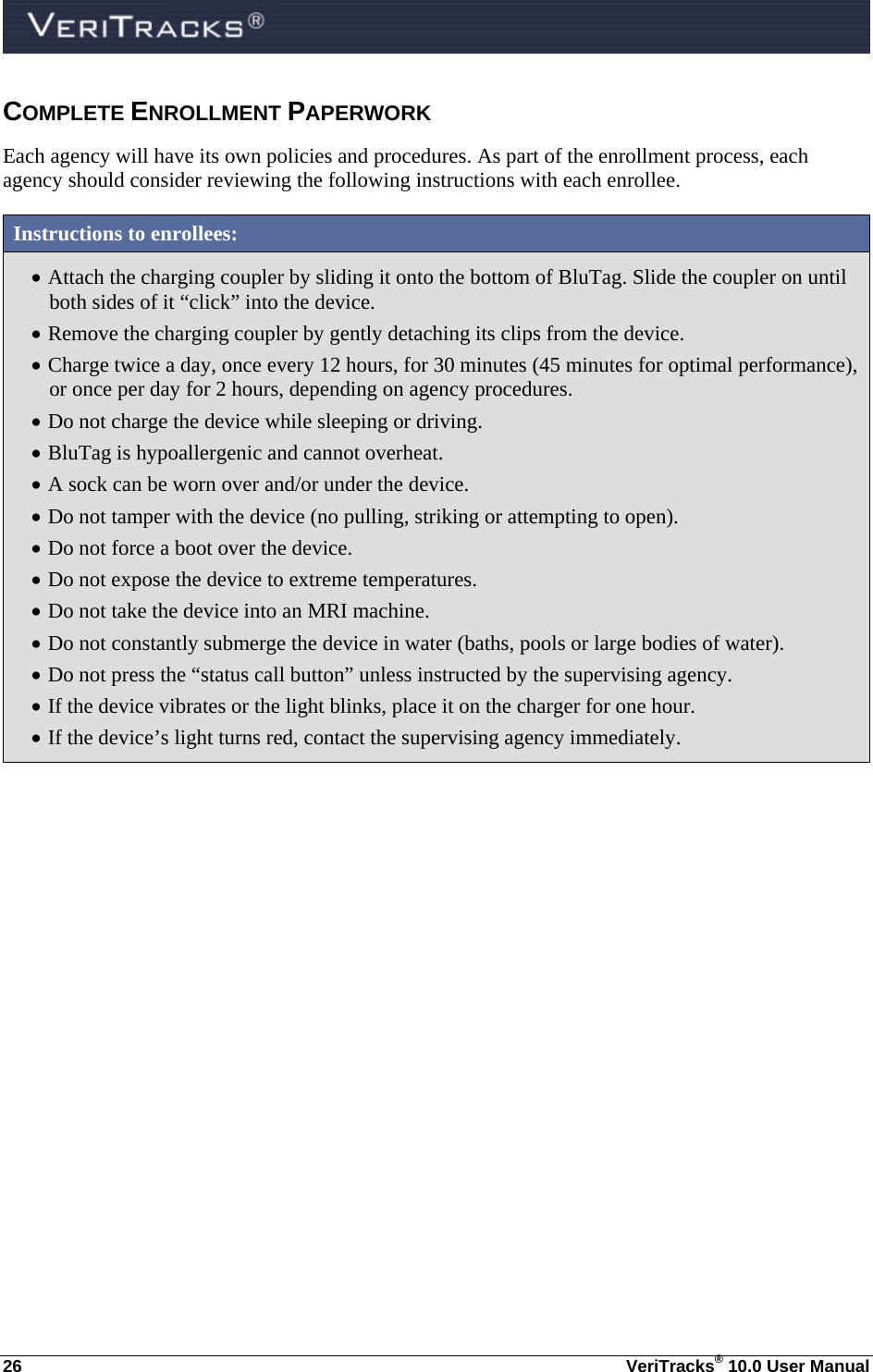  26  VeriTracks® 10.0 User Manual COMPLETE ENROLLMENT PAPERWORK Each agency will have its own policies and procedures. As part of the enrollment process, each agency should consider reviewing the following instructions with each enrollee.  Instructions to enrollees:  Attach the charging coupler by sliding it onto the bottom of BluTag. Slide the coupler on until both sides of it “click” into the device.  Remove the charging coupler by gently detaching its clips from the device.  Charge twice a day, once every 12 hours, for 30 minutes (45 minutes for optimal performance), or once per day for 2 hours, depending on agency procedures.  Do not charge the device while sleeping or driving.  BluTag is hypoallergenic and cannot overheat.  A sock can be worn over and/or under the device.  Do not tamper with the device (no pulling, striking or attempting to open).  Do not force a boot over the device.  Do not expose the device to extreme temperatures.  Do not take the device into an MRI machine.  Do not constantly submerge the device in water (baths, pools or large bodies of water).  Do not press the “status call button” unless instructed by the supervising agency.  If the device vibrates or the light blinks, place it on the charger for one hour.  If the device’s light turns red, contact the supervising agency immediately. 