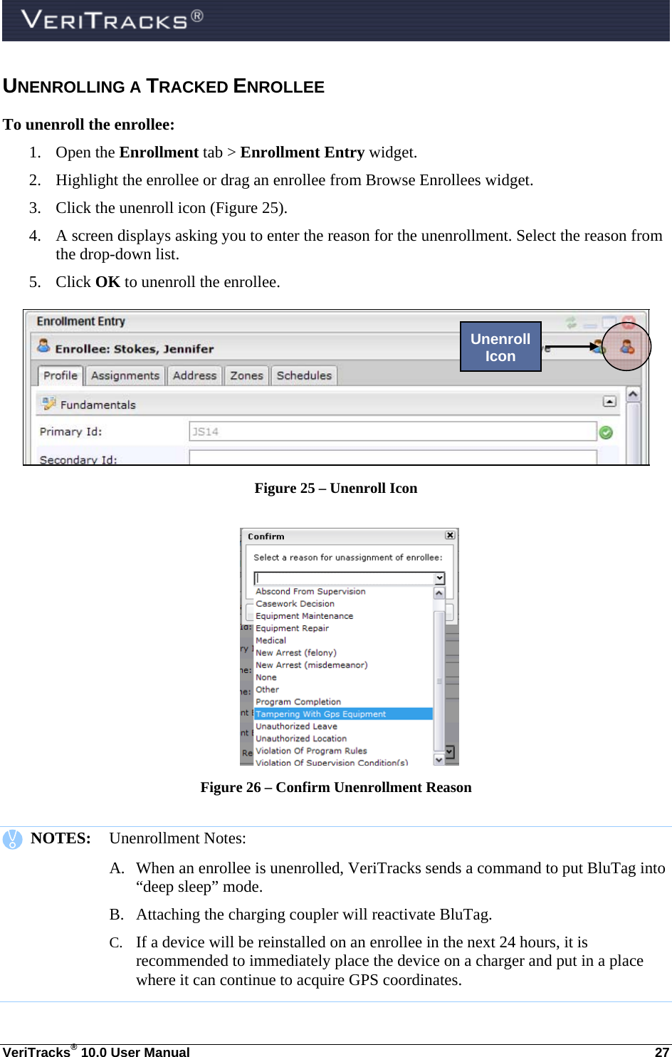  VeriTracks® 10.0 User Manual  27 UNENROLLING A TRACKED ENROLLEE To unenroll the enrollee: 1. Open the Enrollment tab &gt; Enrollment Entry widget.   2. Highlight the enrollee or drag an enrollee from Browse Enrollees widget.  3. Click the unenroll icon (Figure 25). 4. A screen displays asking you to enter the reason for the unenrollment. Select the reason from the drop-down list.      5. Click OK to unenroll the enrollee.  Figure 25 – Unenroll Icon   Figure 26 – Confirm Unenrollment Reason     NOTES:  Unenrollment Notes: A. When an enrollee is unenrolled, VeriTracks sends a command to put BluTag into “deep sleep” mode.  B. Attaching the charging coupler will reactivate BluTag.  C. If a device will be reinstalled on an enrollee in the next 24 hours, it is recommended to immediately place the device on a charger and put in a place where it can continue to acquire GPS coordinates.   Unenroll Icon 