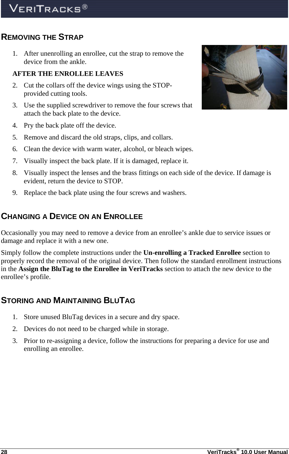  28  VeriTracks® 10.0 User Manual REMOVING THE STRAP 1. After unenrolling an enrollee, cut the strap to remove the device from the ankle.  AFTER THE ENROLLEE LEAVES 2. Cut the collars off the device wings using the STOP-provided cutting tools. 3. Use the supplied screwdriver to remove the four screws that attach the back plate to the device. 4. Pry the back plate off the device. 5. Remove and discard the old straps, clips, and collars. 6. Clean the device with warm water, alcohol, or bleach wipes. 7. Visually inspect the back plate. If it is damaged, replace it. 8. Visually inspect the lenses and the brass fittings on each side of the device. If damage is evident, return the device to STOP. 9. Replace the back plate using the four screws and washers. CHANGING A DEVICE ON AN ENROLLEE Occasionally you may need to remove a device from an enrollee’s ankle due to service issues or damage and replace it with a new one.   Simply follow the complete instructions under the Un-enrolling a Tracked Enrollee section to properly record the removal of the original device. Then follow the standard enrollment instructions in the Assign the BluTag to the Enrollee in VeriTracks section to attach the new device to the enrollee’s profile. STORING AND MAINTAINING BLUTAG 1. Store unused BluTag devices in a secure and dry space. 2. Devices do not need to be charged while in storage. 3. Prior to re-assigning a device, follow the instructions for preparing a device for use and enrolling an enrollee.  