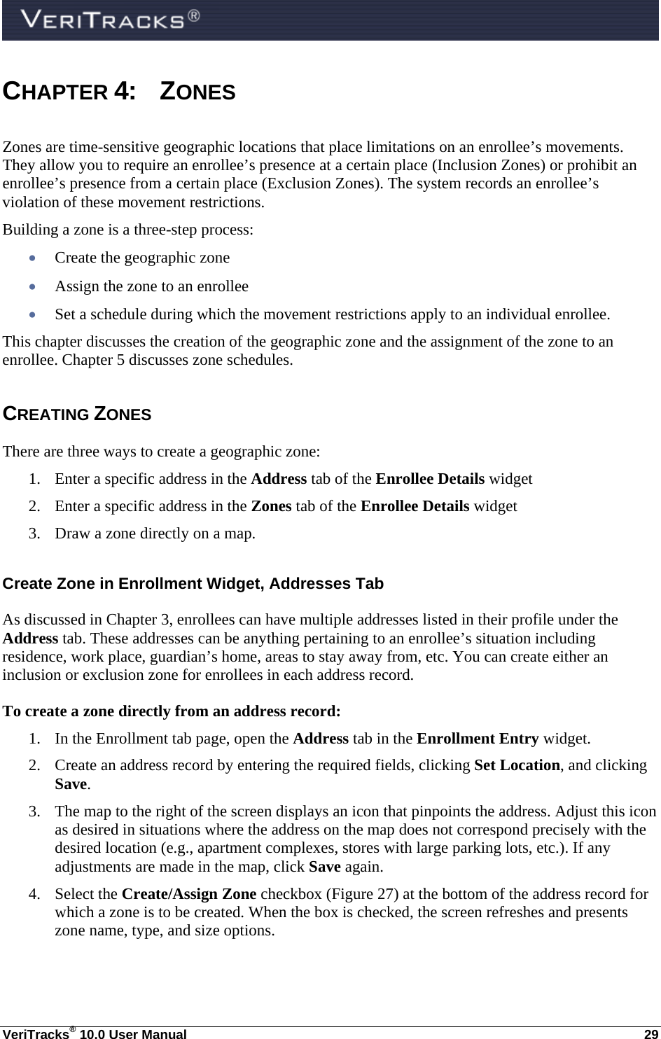  VeriTracks® 10.0 User Manual  29 CHAPTER 4: ZONES Zones are time-sensitive geographic locations that place limitations on an enrollee’s movements. They allow you to require an enrollee’s presence at a certain place (Inclusion Zones) or prohibit an enrollee’s presence from a certain place (Exclusion Zones). The system records an enrollee’s violation of these movement restrictions.    Building a zone is a three-step process:    Create the geographic zone  Assign the zone to an enrollee  Set a schedule during which the movement restrictions apply to an individual enrollee. This chapter discusses the creation of the geographic zone and the assignment of the zone to an enrollee. Chapter 5 discusses zone schedules. CREATING ZONES There are three ways to create a geographic zone:  1. Enter a specific address in the Address tab of the Enrollee Details widget 2. Enter a specific address in the Zones tab of the Enrollee Details widget 3. Draw a zone directly on a map. Create Zone in Enrollment Widget, Addresses Tab As discussed in Chapter 3, enrollees can have multiple addresses listed in their profile under the Address tab. These addresses can be anything pertaining to an enrollee’s situation including residence, work place, guardian’s home, areas to stay away from, etc. You can create either an inclusion or exclusion zone for enrollees in each address record. To create a zone directly from an address record: 1. In the Enrollment tab page, open the Address tab in the Enrollment Entry widget. 2. Create an address record by entering the required fields, clicking Set Location, and clicking Save. 3. The map to the right of the screen displays an icon that pinpoints the address. Adjust this icon as desired in situations where the address on the map does not correspond precisely with the desired location (e.g., apartment complexes, stores with large parking lots, etc.). If any adjustments are made in the map, click Save again. 4. Select the Create/Assign Zone checkbox (Figure 27) at the bottom of the address record for which a zone is to be created. When the box is checked, the screen refreshes and presents zone name, type, and size options. 