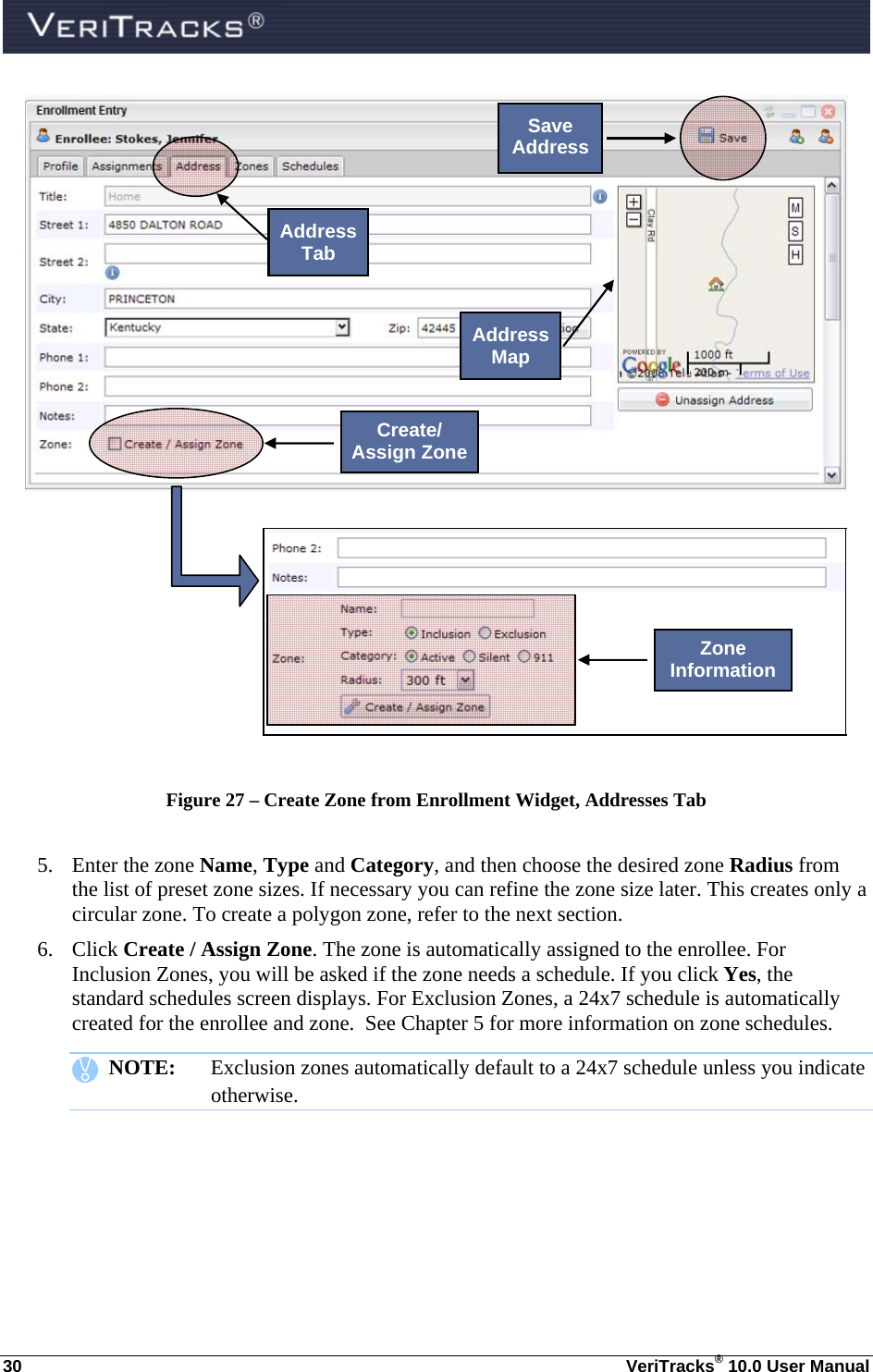  30  VeriTracks® 10.0 User Manual     Figure 27 – Create Zone from Enrollment Widget, Addresses Tab  5. Enter the zone Name, Type and Category, and then choose the desired zone Radius from the list of preset zone sizes. If necessary you can refine the zone size later. This creates only a circular zone. To create a polygon zone, refer to the next section. 6. Click Create / Assign Zone. The zone is automatically assigned to the enrollee. For Inclusion Zones, you will be asked if the zone needs a schedule. If you click Yes, the standard schedules screen displays. For Exclusion Zones, a 24x7 schedule is automatically created for the enrollee and zone.  See Chapter 5 for more information on zone schedules.    NOTE:  Exclusion zones automatically default to a 24x7 schedule unless you indicate otherwise.    Address Tab Save Address Address Map Create/ Assign ZoneZone Information 